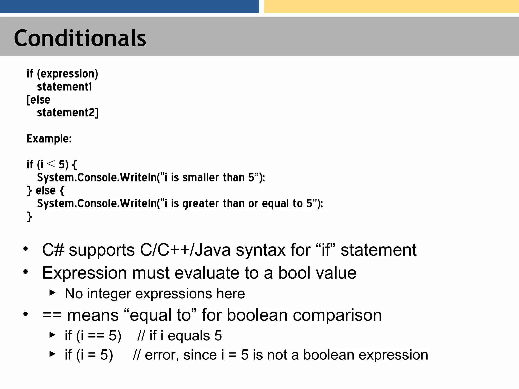 Conditionals • C# supports C/C++/Java syntax for “if” statement • Expression must evaluate to a bool value ► No integer expressions here • == means “equal to” for boolean comparison ► if (i == 5) // if i equals 5 ► if (i = 5) // error, since i = 5 is not a boolean expression if (expression) statement1 [else statement2] Example: if (i < 5) { System.Console.Writeln(“i is smaller than 5”); } else { System.Console.Writeln(“i is greater than or equal to 5”); } 
