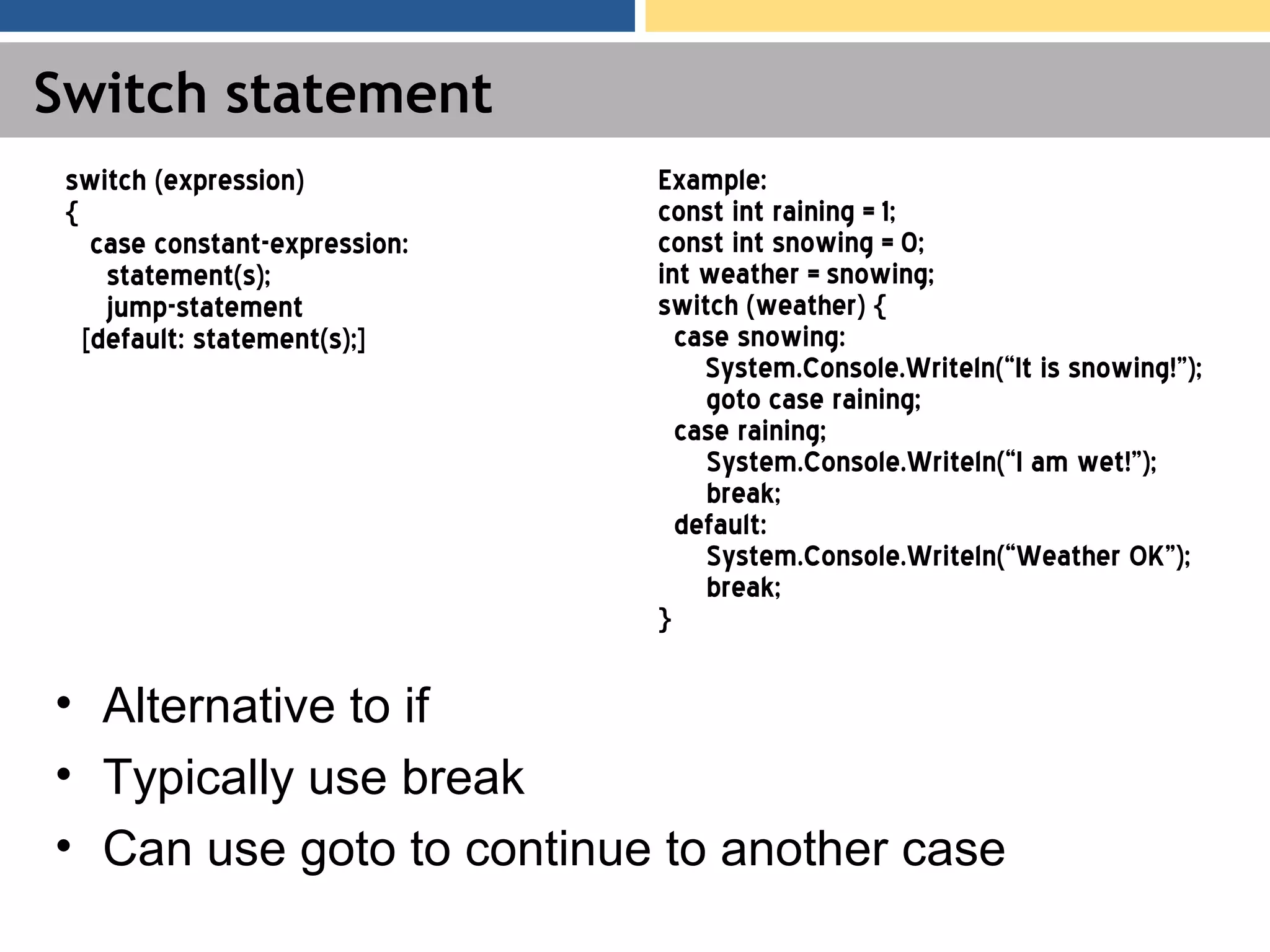 Switch statement • Alternative to if • Typically use break • Can use goto to continue to another case switch (expression) { case constant-expression: statement(s); jump-statement [default: statement(s);] Example: const int raining = 1; const int snowing = 0; int weather = snowing; switch (weather) { case snowing: System.Console.Writeln(“It is snowing!”); goto case raining; case raining; System.Console.Writeln(“I am wet!”); break; default: System.Console.Writeln(“Weather OK”); break; } 