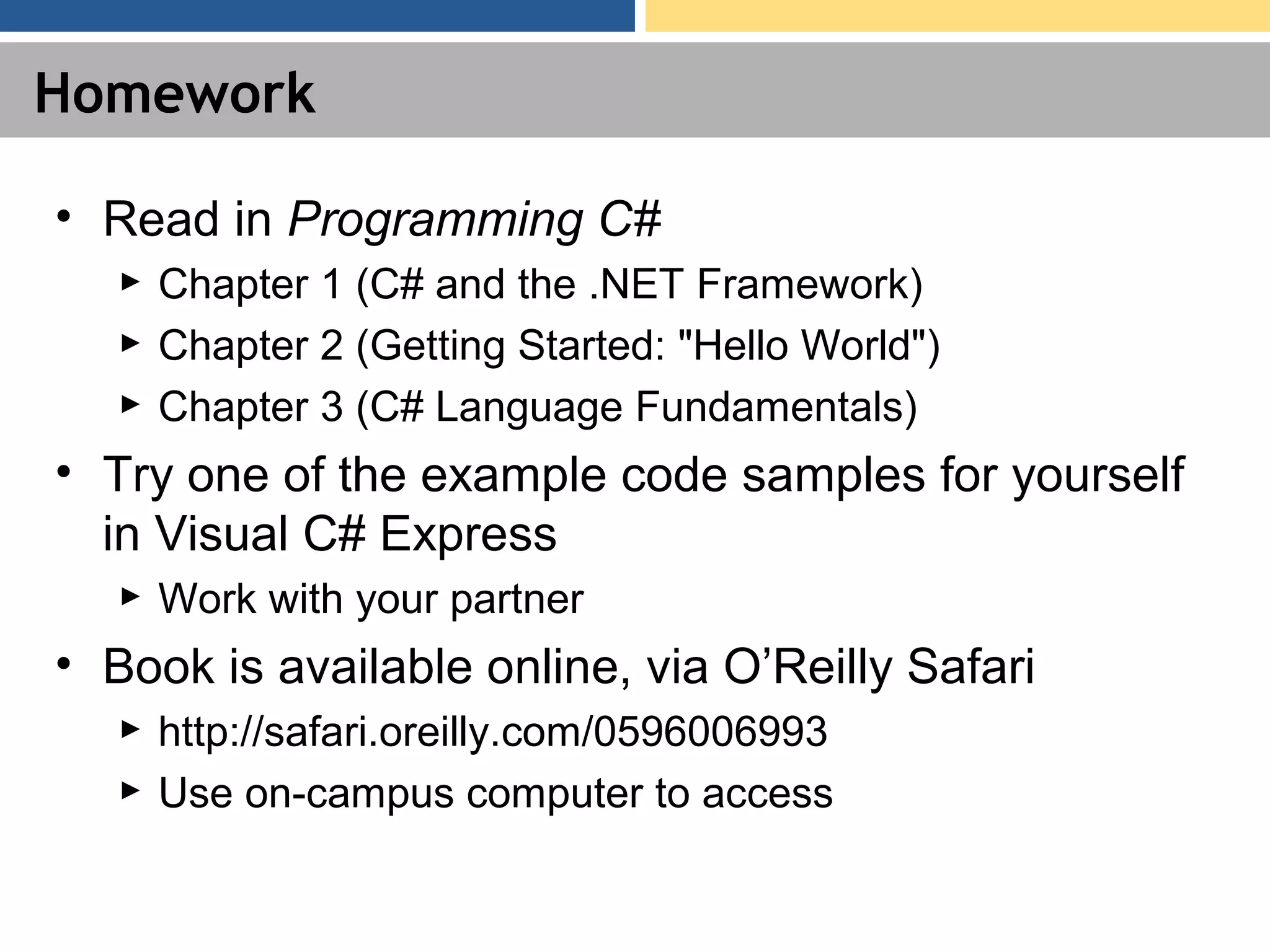 Homework • Read in Programming C# ► Chapter 1 (C# and the .NET Framework) ► Chapter 2 (Getting Started: "Hello World") ► Chapter 3 (C# Language Fundamentals) • Try one of the example code samples for yourself in Visual C# Express ► Work with your partner • Book is available online, via O’Reilly Safari ► http://safari.oreilly.com/0596006993 ► Use on-campus computer to access 