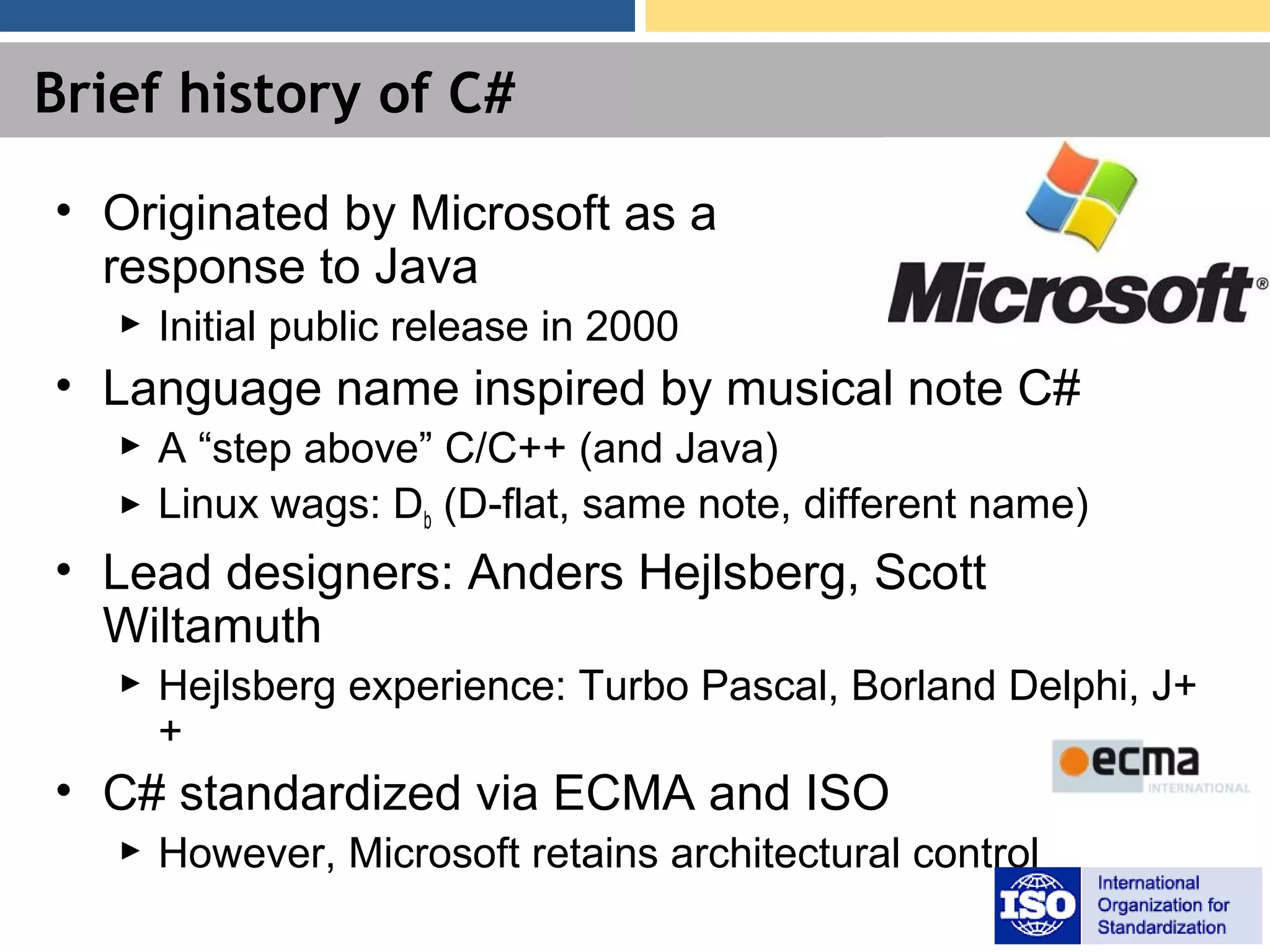 Brief history of C# • Originated by Microsoft as a response to Java ► Initial public release in 2000 • Language name inspired by musical note C# ► A “step above” C/C++ (and Java) ► Linux wags: Db (D-flat, same note, different name) • Lead designers: Anders Hejlsberg, Scott Wiltamuth ► Hejlsberg experience: Turbo Pascal, Borland Delphi, J+ + • C# standardized via ECMA and ISO ► However, Microsoft retains architectural control 