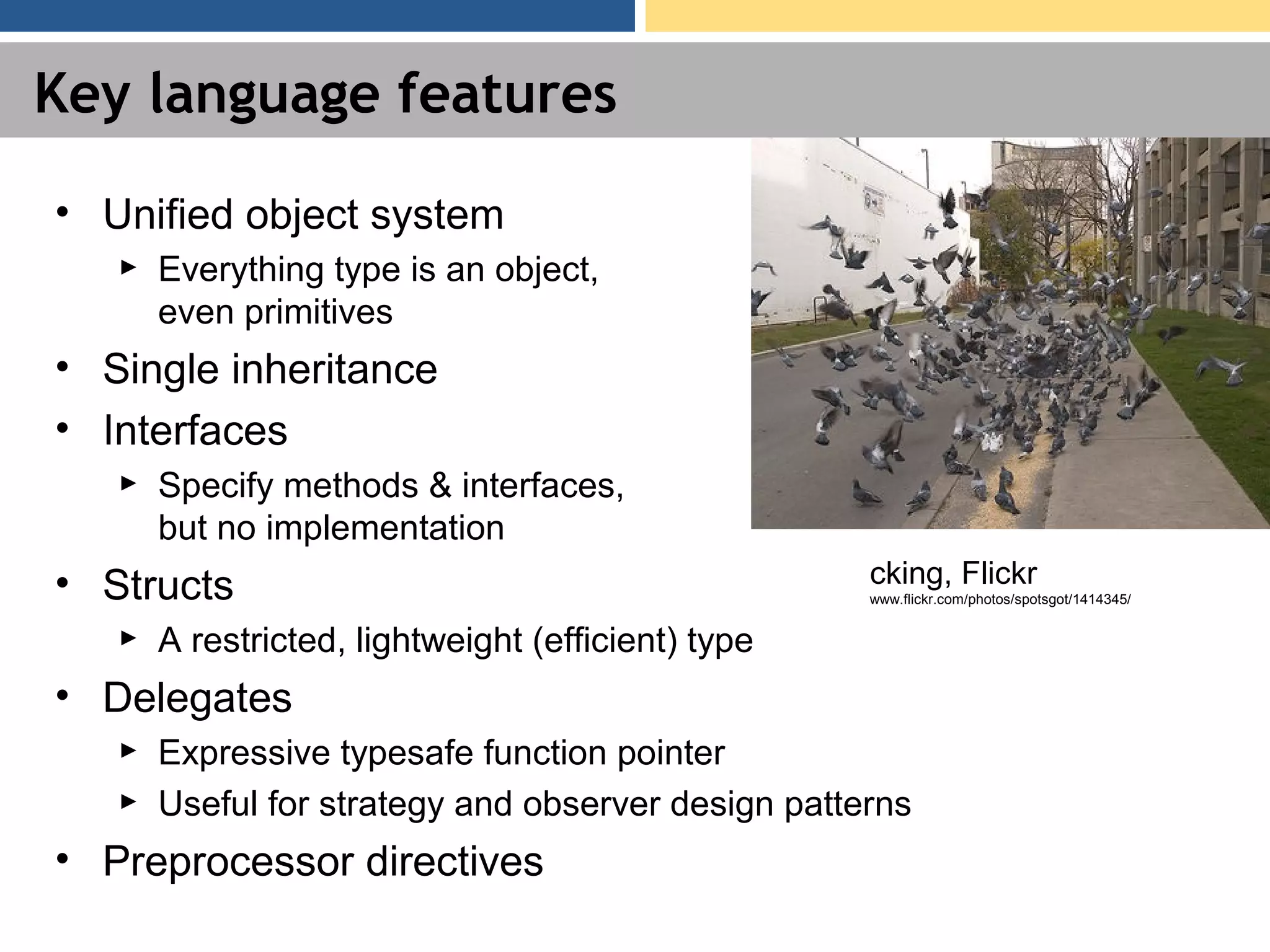 Key language features • Unified object system ► Everything type is an object, even primitives • Single inheritance • Interfaces ► Specify methods & interfaces, but no implementation • Structs ► A restricted, lightweight (efficient) type • Delegates ► Expressive typesafe function pointer ► Useful for strategy and observer design patterns • Preprocessor directives cking, Flickr www.flickr.com/photos/spotsgot/1414345/ 