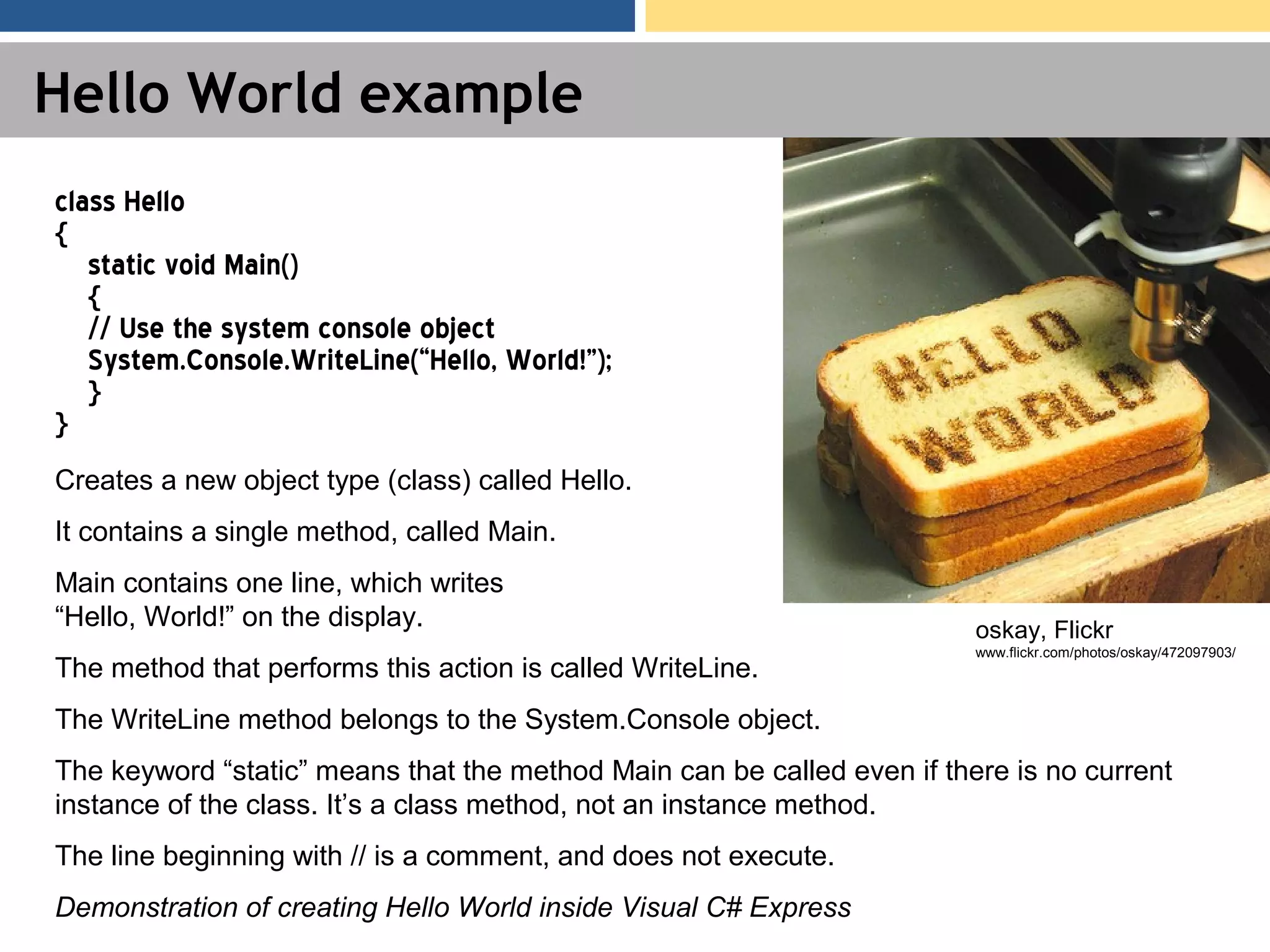 Hello World example class Hello { static void Main() { // Use the system console object System.Console.WriteLine(“Hello, World!”); } } Creates a new object type (class) called Hello. It contains a single method, called Main. Main contains one line, which writes “Hello, World!” on the display. The method that performs this action is called WriteLine. The WriteLine method belongs to the System.Console object. The keyword “static” means that the method Main can be called even if there is no current instance of the class. It’s a class method, not an instance method. The line beginning with // is a comment, and does not execute. Demonstration of creating Hello World inside Visual C# Express oskay, Flickr www.flickr.com/photos/oskay/472097903/ 