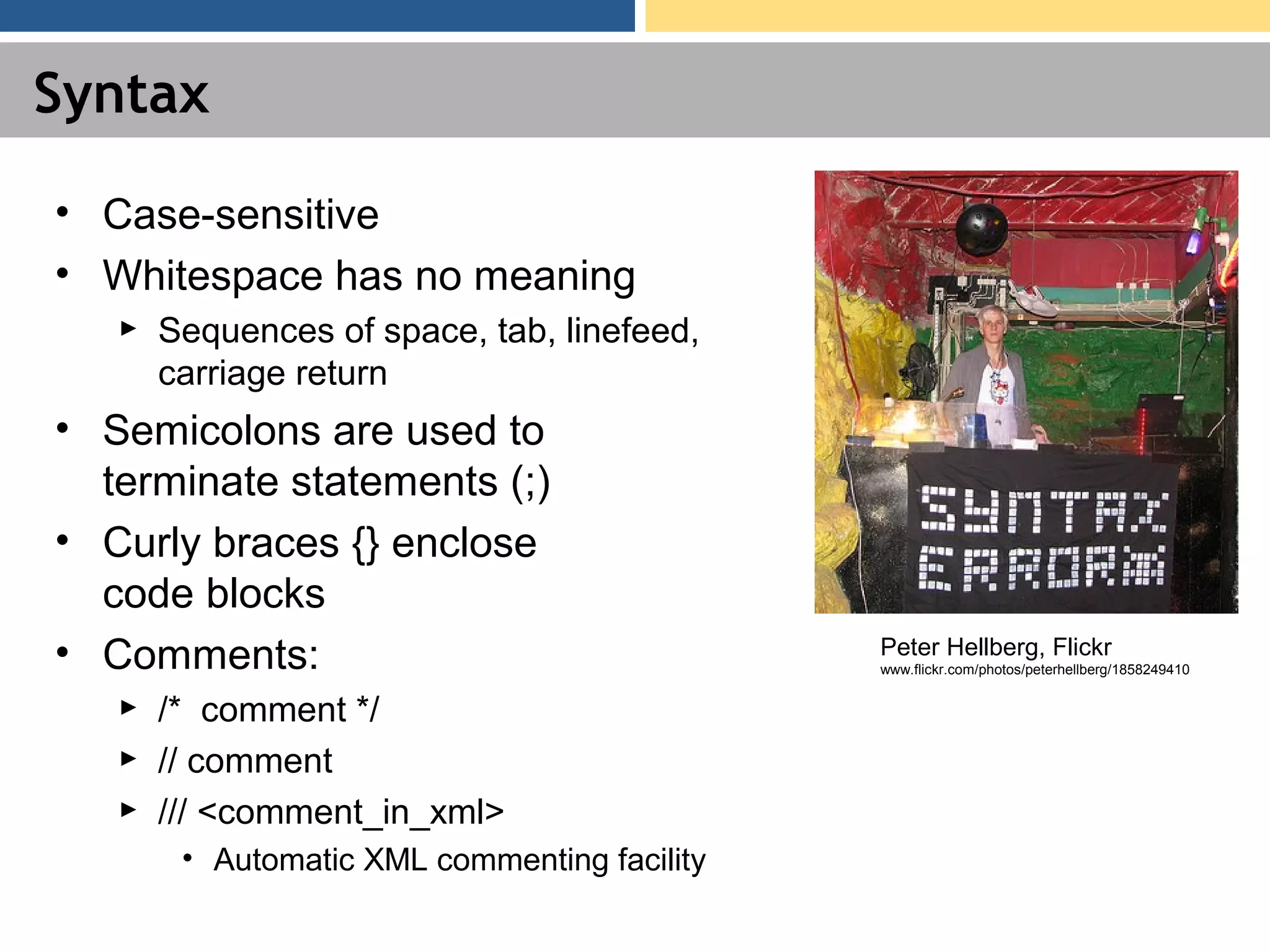 Syntax • Case-sensitive • Whitespace has no meaning ► Sequences of space, tab, linefeed, carriage return • Semicolons are used to terminate statements (;) • Curly braces {} enclose code blocks • Comments: ► /* comment */ ► // comment ► /// <comment_in_xml> • Automatic XML commenting facility Peter Hellberg, Flickr www.flickr.com/photos/peterhellberg/1858249410 