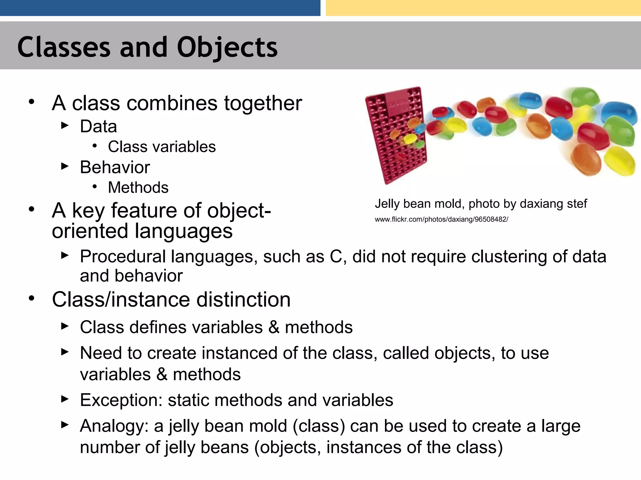 Classes and Objects • A class combines together ► Data • Class variables ► Behavior • Methods • A key feature of object- oriented languages ► Procedural languages, such as C, did not require clustering of data and behavior • Class/instance distinction ► Class defines variables & methods ► Need to create instanced of the class, called objects, to use variables & methods ► Exception: static methods and variables ► Analogy: a jelly bean mold (class) can be used to create a large number of jelly beans (objects, instances of the class) Jelly bean mold, photo by daxiang stef www.flickr.com/photos/daxiang/96508482/ 
