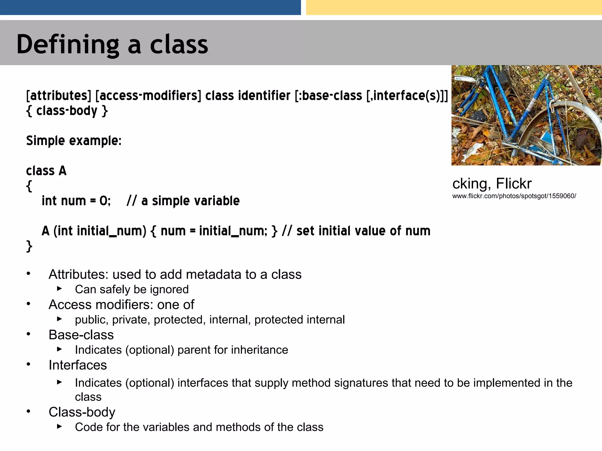 Defining a class • Attributes: used to add metadata to a class ► Can safely be ignored • Access modifiers: one of ► public, private, protected, internal, protected internal • Base-class ► Indicates (optional) parent for inheritance • Interfaces ► Indicates (optional) interfaces that supply method signatures that need to be implemented in the class • Class-body ► Code for the variables and methods of the class [attributes] [access-modifiers] class identifier [:base-class [,interface(s)]] { class-body } Simple example: class A { int num = 0; // a simple variable A (int initial_num) { num = initial_num; } // set initial value of num } cking, Flickr www.flickr.com/photos/spotsgot/1559060/ 