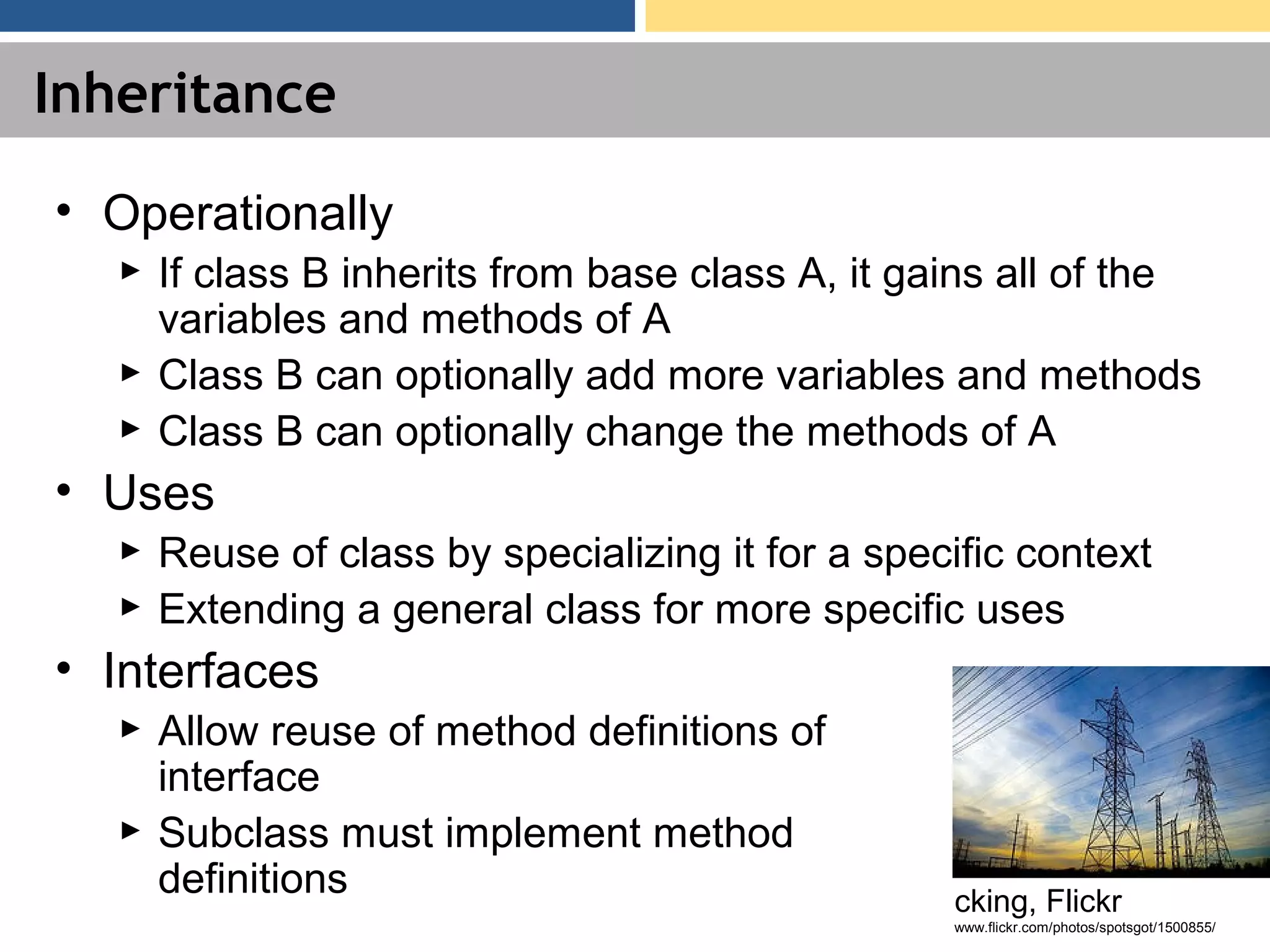 Inheritance • Operationally ► If class B inherits from base class A, it gains all of the variables and methods of A ► Class B can optionally add more variables and methods ► Class B can optionally change the methods of A • Uses ► Reuse of class by specializing it for a specific context ► Extending a general class for more specific uses • Interfaces ► Allow reuse of method definitions of interface ► Subclass must implement method definitions cking, Flickr www.flickr.com/photos/spotsgot/1500855/ 
