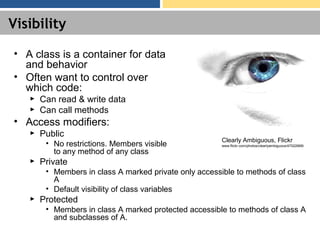 Visibility
• A class is a container for data
and behavior
• Often want to control over
which code:
► Can read & write data
► Can call methods
• Access modifiers:
► Public
• No restrictions. Members visible
to any method of any class
► Private
• Members in class A marked private only accessible to methods of class
A
• Default visibility of class variables
► Protected
• Members in class A marked protected accessible to methods of class A
and subclasses of A.
Clearly Ambiguous, Flickr
www.flickr.com/photos/clearlyambiguous/47022668/
 