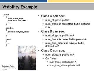Visibility Example
class A
{
public int num_slugs;
protected int num_trees;
…
}
class B : A
{
private int num_tree_sitters;
…
}
class C
{
…
}
• Class A can see:
► num_slugs: is public
► num_trees: is protected, but is defined
in A
• Class B can see:
► num_slugs: is public in A
► num_trees: is protected in parent A
► num_tree_sitters: is private, but is
defined in B
• Class C can see:
► num_slugs: is public in A
► Can’t see:
• num_trees: protected in A
• num_tree_sitters: private in BRaindog, Flickr
www.flickr.com/photos/raindog/
436176848/
 