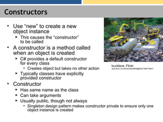 Constructors
• Use “new” to create a new
object instance
► This causes the “constructor”
to be called
• A constructor is a method called
when an object is created
► C# provides a default constructor
for every class
• Creates object but takes no other action
► Typically classes have explicitly
provided constructor
• Constructor
► Has same name as the class
► Can take arguments
► Usually public, though not always
• Singleton design pattern makes constructor private to ensure only one
object instance is created
bucklava, Flickr
www.flickr.com/photos/9229859@N02/1985775921/
 