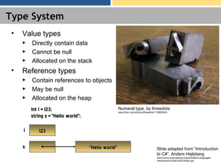 Type System
• Value types
► Directly contain data
► Cannot be null
► Allocated on the stack
• Reference types
► Contain references to objects
► May be null
► Allocated on the heap
int i = 123;int i = 123;
string s = "Hello world";string s = "Hello world";
123123ii
ss "Hello world""Hello world" Slide adapted from “Introduction
to C#”, Anders Hejlsberg
www.ecma-international.org/activities/Languages/
Introduction%20to%20Csharp.ppt
Numeral type, by threedots
www.flickr.com/photos/threedots/115805043/
 