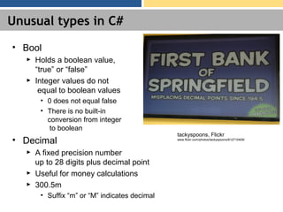 Unusual types in C#
• Bool
► Holds a boolean value,
“true” or “false”
► Integer values do not
equal to boolean values
• 0 does not equal false
• There is no built-in
conversion from integer
to boolean
• Decimal
► A fixed precision number
up to 28 digits plus decimal point
► Useful for money calculations
► 300.5m
• Suffix “m” or “M” indicates decimal
tackyspoons, Flickr
www.flickr.com/photos/tackyspoons/812710409/
 