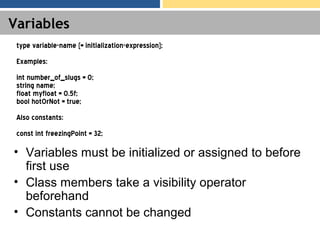 Variables
• Variables must be initialized or assigned to before
first use
• Class members take a visibility operator
beforehand
• Constants cannot be changed
type variable-name [= initialization-expression];
Examples:
int number_of_slugs = 0;
string name;
float myfloat = 0.5f;
bool hotOrNot = true;
Also constants:
const int freezingPoint = 32;
 