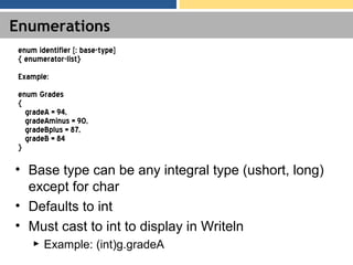 Enumerations
• Base type can be any integral type (ushort, long)
except for char
• Defaults to int
• Must cast to int to display in Writeln
► Example: (int)g.gradeA
enum identifier [: base-type]
{ enumerator-list}
Example:
enum Grades
{
gradeA = 94,
gradeAminus = 90,
gradeBplus = 87,
gradeB = 84
}
 