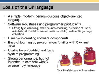 Goals of the C# language
• A simple, modern, general-purpose object-oriented
langauge
• Software robustness and programmer productivity
► Strong type checking, array bounds checking, detection of use of
uninitialized variables, source code portability, automatic garbage
collection
• Useable in creating software components
• Ease of learning by programmers familiar with C++ and
Java
• Usable for embedded and large
system programming
• Strong performance, but not
intended to compete with C
or assembly language
Type II safety cans for flammables
 