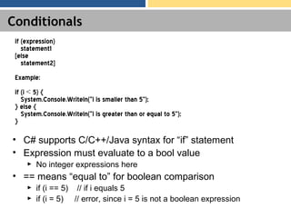 Conditionals
• C# supports C/C++/Java syntax for “if” statement
• Expression must evaluate to a bool value
► No integer expressions here
• == means “equal to” for boolean comparison
► if (i == 5) // if i equals 5
► if (i = 5) // error, since i = 5 is not a boolean expression
if (expression)
statement1
[else
statement2]
Example:
if (i < 5) {
System.Console.Writeln(“i is smaller than 5”);
} else {
System.Console.Writeln(“i is greater than or equal to 5”);
}
 