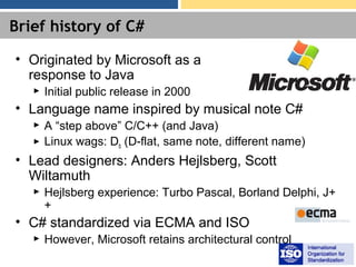 Brief history of C#
• Originated by Microsoft as a
response to Java
► Initial public release in 2000
• Language name inspired by musical note C#
► A “step above” C/C++ (and Java)
► Linux wags: Db (D-flat, same note, different name)
• Lead designers: Anders Hejlsberg, Scott
Wiltamuth
► Hejlsberg experience: Turbo Pascal, Borland Delphi, J+
+
• C# standardized via ECMA and ISO
► However, Microsoft retains architectural control
 