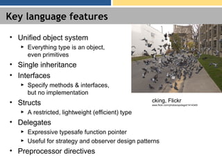Key language features
• Unified object system
► Everything type is an object,
even primitives
• Single inheritance
• Interfaces
► Specify methods & interfaces,
but no implementation
• Structs
► A restricted, lightweight (efficient) type
• Delegates
► Expressive typesafe function pointer
► Useful for strategy and observer design patterns
• Preprocessor directives
cking, Flickr
www.flickr.com/photos/spotsgot/1414345/
 