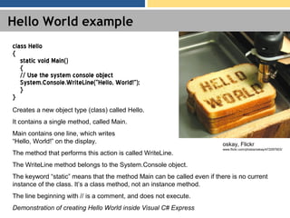 Hello World example
class Hello
{
static void Main()
{
// Use the system console object
System.Console.WriteLine(“Hello, World!”);
}
}
Creates a new object type (class) called Hello.
It contains a single method, called Main.
Main contains one line, which writes
“Hello, World!” on the display.
The method that performs this action is called WriteLine.
The WriteLine method belongs to the System.Console object.
The keyword “static” means that the method Main can be called even if there is no current
instance of the class. It’s a class method, not an instance method.
The line beginning with // is a comment, and does not execute.
Demonstration of creating Hello World inside Visual C# Express
oskay, Flickr
www.flickr.com/photos/oskay/472097903/
 
