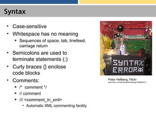 Syntax
• Case-sensitive
• Whitespace has no meaning
► Sequences of space, tab, linefeed,
carriage return
• Semicolons are used to
terminate statements (;)
• Curly braces {} enclose
code blocks
• Comments:
► /* comment */
► // comment
► /// <comment_in_xml>
• Automatic XML commenting facility
Peter Hellberg, Flickr
www.flickr.com/photos/peterhellberg/1858249410
 
