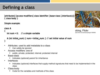 Defining a class
• Attributes: used to add metadata to a class
► Can safely be ignored
• Access modifiers: one of
► public, private, protected, internal, protected internal
• Base-class
► Indicates (optional) parent for inheritance
• Interfaces
► Indicates (optional) interfaces that supply method signatures that need to be implemented in the
class
• Class-body
► Code for the variables and methods of the class
[attributes] [access-modifiers] class identifier [:base-class [,interface(s)]]
{ class-body }
Simple example:
class A
{
int num = 0; // a simple variable
A (int initial_num) { num = initial_num; } // set initial value of num
}
cking, Flickr
www.flickr.com/photos/spotsgot/1559060/
 