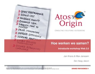 Hoe werken we samen?
                                                                                                                                                                           Introductie workshop Web 2.0


                                                                                                                                                                                  Jan Krans & Max Janssen

                                                                                                                                                                                           Den Haag, datum


Atos, Atos and fish symbol, Atos Origin and fish symbol, Atos Consulting, and the fish symbol itself are registered trademarks of Atos Origin SA.
© 2006 Atos Origin. Private for the client. This report or any part of it, may not be copied, circulated, quoted without prior written approval from Atos Origin or the client.
 