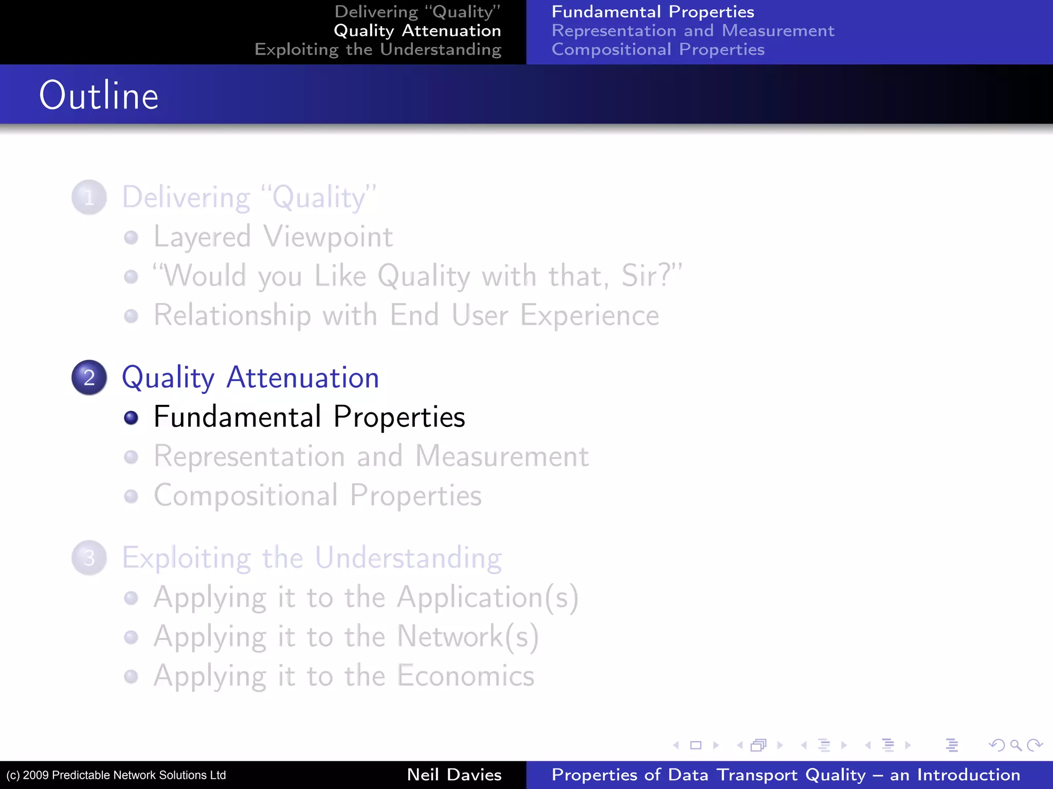 Delivering “Quality”
Quality Attenuation
Exploiting the Understanding
Fundamental Properties
Representation and Measurement
Compositional Properties
Outline
1 Delivering “Quality”
Layered Viewpoint
“Would you Like Quality with that, Sir?”
Relationship with End User Experience
2 Quality Attenuation
Fundamental Properties
Representation and Measurement
Compositional Properties
3 Exploiting the Understanding
Applying it to the Application(s)
Applying it to the Network(s)
Applying it to the Economics
Neil Davies Properties of Data Transport Quality – an Introduction(c) 2009 Predictable Network Solutions Ltd
 