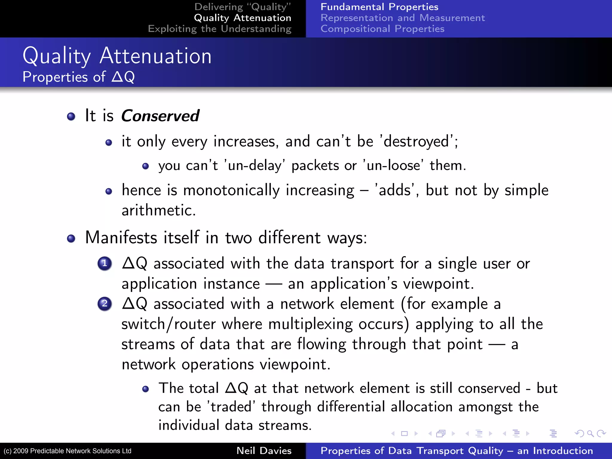 Delivering “Quality”
Quality Attenuation
Exploiting the Understanding
Fundamental Properties
Representation and Measurement
Compositional Properties
Quality Attenuation
Properties of ∆Q
It is Conserved
it only every increases, and can’t be ’destroyed’;
you can’t ’un-delay’ packets or ’un-loose’ them.
hence is monotonically increasing – ’adds’, but not by simple
arithmetic.
Manifests itself in two diﬀerent ways:
1 ∆Q associated with the data transport for a single user or
application instance — an application’s viewpoint.
2 ∆Q associated with a network element (for example a
switch/router where multiplexing occurs) applying to all the
streams of data that are ﬂowing through that point — a
network operations viewpoint.
The total ∆Q at that network element is still conserved - but
can be ’traded’ through diﬀerential allocation amongst the
individual data streams.
Neil Davies Properties of Data Transport Quality – an Introduction(c) 2009 Predictable Network Solutions Ltd
 