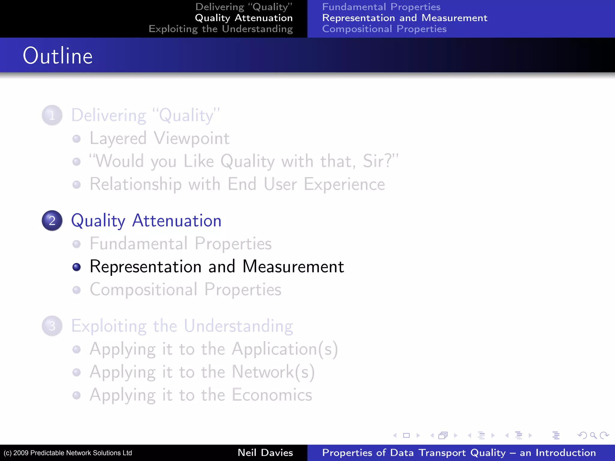 Delivering “Quality”
Quality Attenuation
Exploiting the Understanding
Fundamental Properties
Representation and Measurement
Compositional Properties
Outline
1 Delivering “Quality”
Layered Viewpoint
“Would you Like Quality with that, Sir?”
Relationship with End User Experience
2 Quality Attenuation
Fundamental Properties
Representation and Measurement
Compositional Properties
3 Exploiting the Understanding
Applying it to the Application(s)
Applying it to the Network(s)
Applying it to the Economics
Neil Davies Properties of Data Transport Quality – an Introduction(c) 2009 Predictable Network Solutions Ltd
 