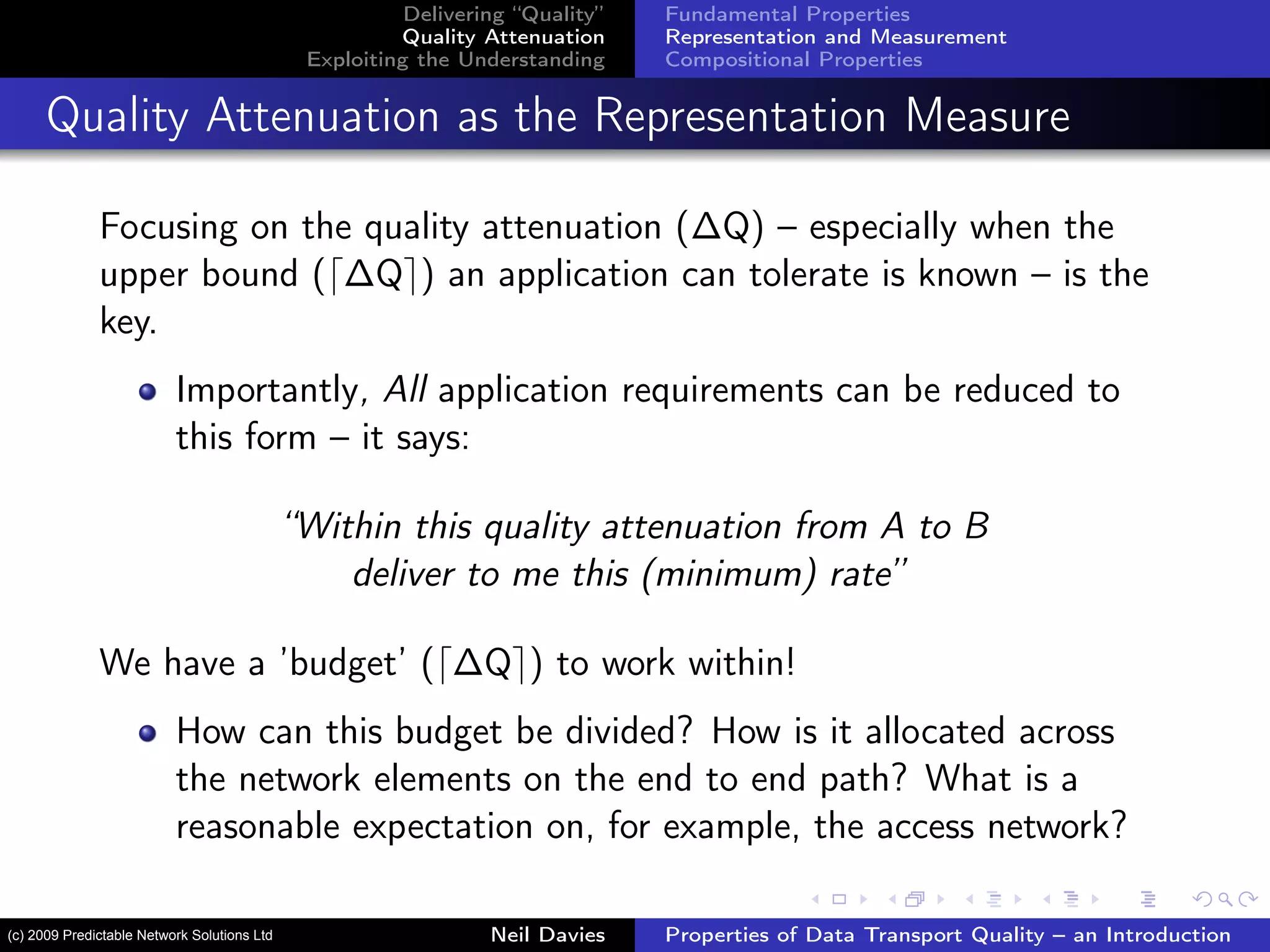 Delivering “Quality”
Quality Attenuation
Exploiting the Understanding
Fundamental Properties
Representation and Measurement
Compositional Properties
Quality Attenuation as the Representation Measure
Focusing on the quality attenuation (∆Q) – especially when the
upper bound ( ∆Q ) an application can tolerate is known – is the
key.
Importantly, All application requirements can be reduced to
this form – it says:
“Within this quality attenuation from A to B
deliver to me this (minimum) rate”
We have a ’budget’ ( ∆Q ) to work within!
How can this budget be divided? How is it allocated across
the network elements on the end to end path? What is a
reasonable expectation on, for example, the access network?
Neil Davies Properties of Data Transport Quality – an Introduction(c) 2009 Predictable Network Solutions Ltd
 