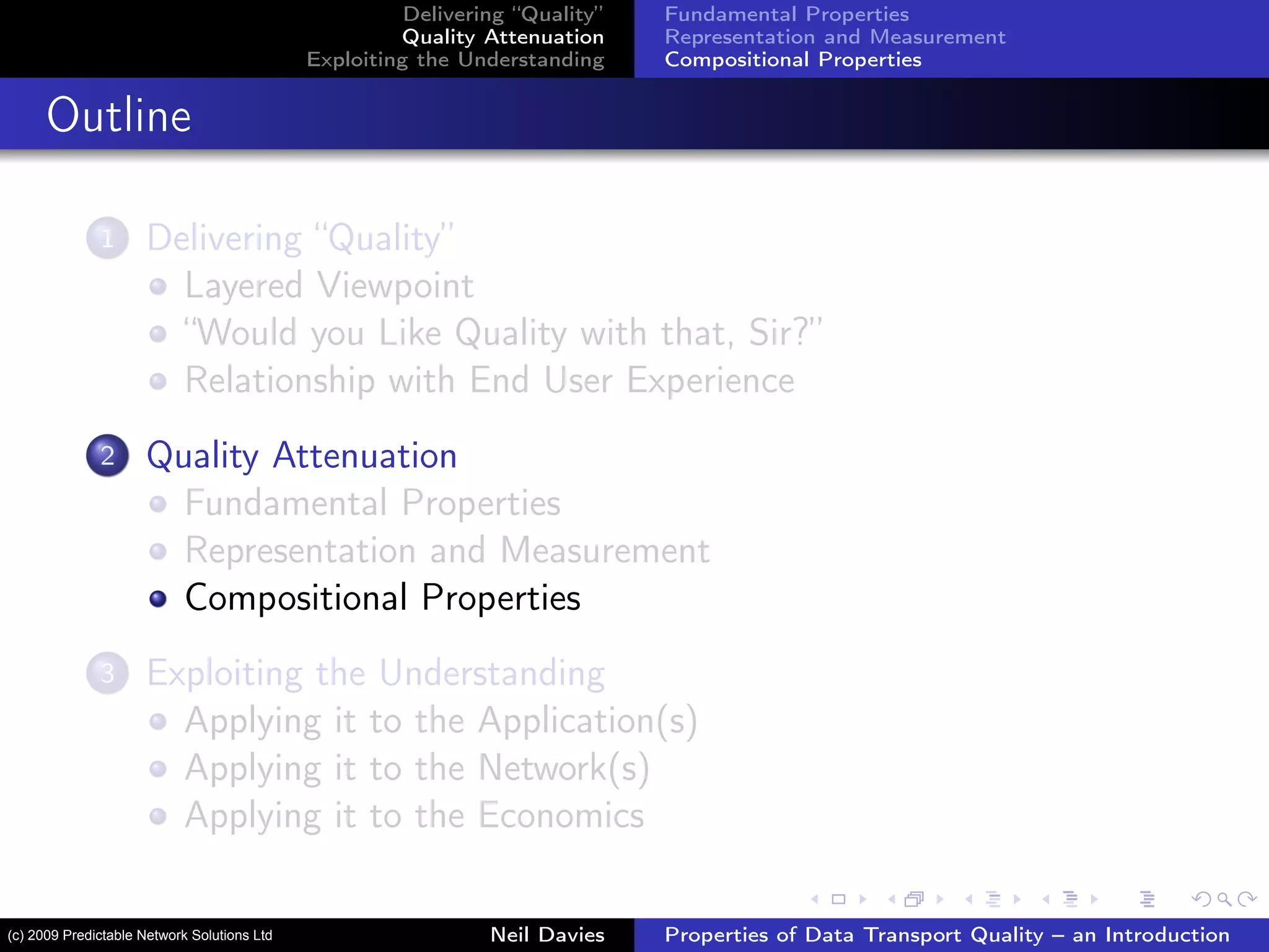Delivering “Quality”
Quality Attenuation
Exploiting the Understanding
Fundamental Properties
Representation and Measurement
Compositional Properties
Outline
1 Delivering “Quality”
Layered Viewpoint
“Would you Like Quality with that, Sir?”
Relationship with End User Experience
2 Quality Attenuation
Fundamental Properties
Representation and Measurement
Compositional Properties
3 Exploiting the Understanding
Applying it to the Application(s)
Applying it to the Network(s)
Applying it to the Economics
Neil Davies Properties of Data Transport Quality – an Introduction(c) 2009 Predictable Network Solutions Ltd
 