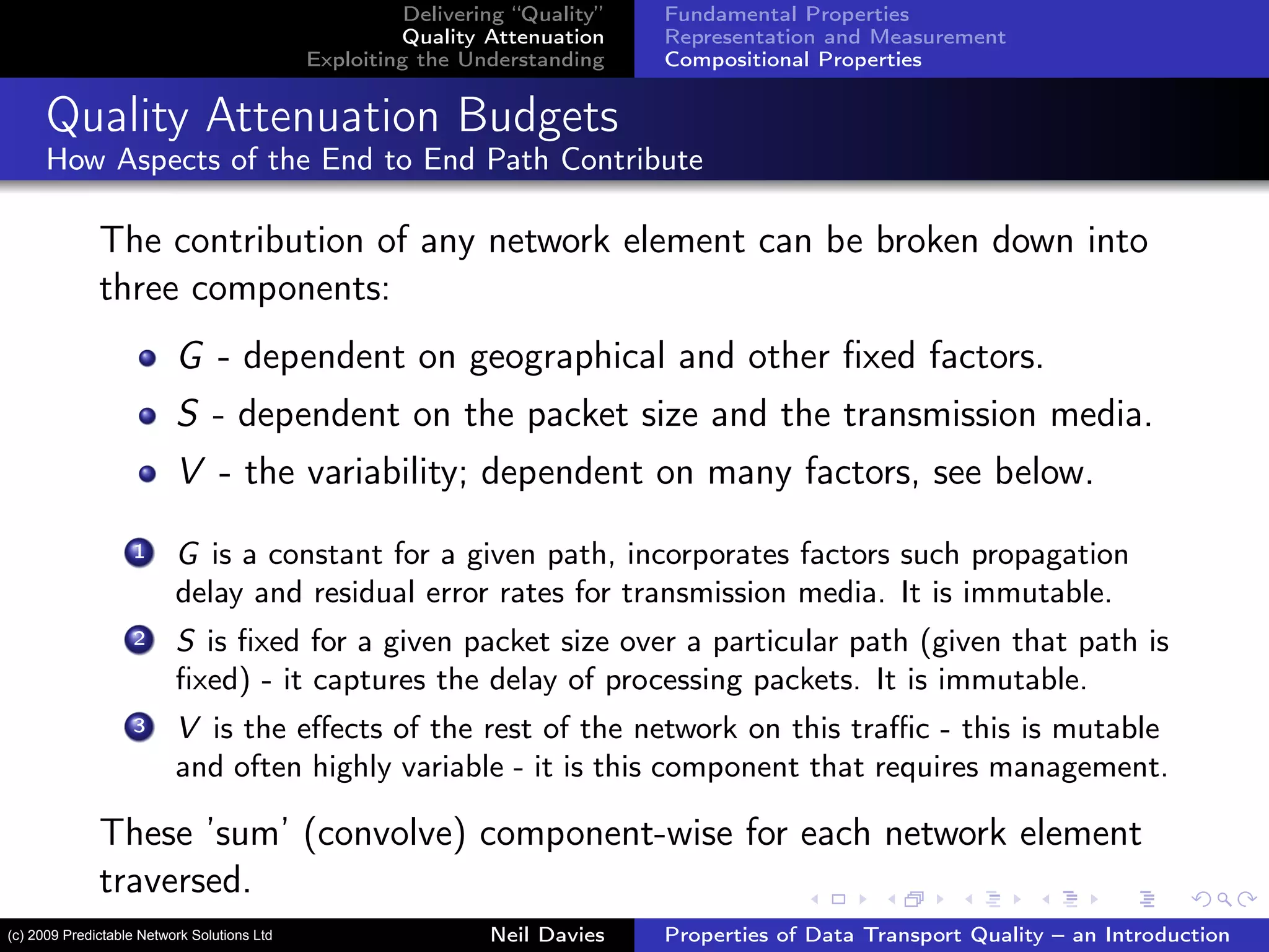 Delivering “Quality”
Quality Attenuation
Exploiting the Understanding
Fundamental Properties
Representation and Measurement
Compositional Properties
Quality Attenuation Budgets
How Aspects of the End to End Path Contribute
The contribution of any network element can be broken down into
three components:
G - dependent on geographical and other ﬁxed factors.
S - dependent on the packet size and the transmission media.
V - the variability; dependent on many factors, see below.
1 G is a constant for a given path, incorporates factors such propagation
delay and residual error rates for transmission media. It is immutable.
2 S is ﬁxed for a given packet size over a particular path (given that path is
ﬁxed) - it captures the delay of processing packets. It is immutable.
3 V is the eﬀects of the rest of the network on this traﬃc - this is mutable
and often highly variable - it is this component that requires management.
These ’sum’ (convolve) component-wise for each network element
traversed.
Neil Davies Properties of Data Transport Quality – an Introduction(c) 2009 Predictable Network Solutions Ltd
 