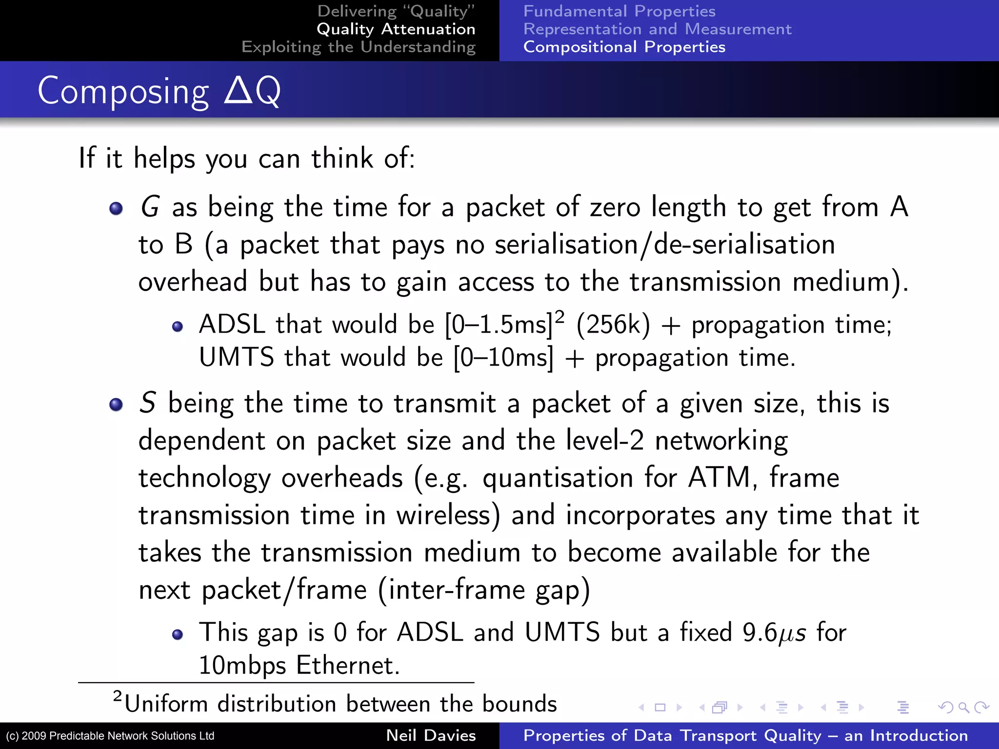 Delivering “Quality”
Quality Attenuation
Exploiting the Understanding
Fundamental Properties
Representation and Measurement
Compositional Properties
Composing ∆Q
If it helps you can think of:
G as being the time for a packet of zero length to get from A
to B (a packet that pays no serialisation/de-serialisation
overhead but has to gain access to the transmission medium).
ADSL that would be [0–1.5ms]2
(256k) + propagation time;
UMTS that would be [0–10ms] + propagation time.
S being the time to transmit a packet of a given size, this is
dependent on packet size and the level-2 networking
technology overheads (e.g. quantisation for ATM, frame
transmission time in wireless) and incorporates any time that it
takes the transmission medium to become available for the
next packet/frame (inter-frame gap)
This gap is 0 for ADSL and UMTS but a ﬁxed 9.6µs for
10mbps Ethernet.
2
Uniform distribution between the bounds
Neil Davies Properties of Data Transport Quality – an Introduction(c) 2009 Predictable Network Solutions Ltd
 