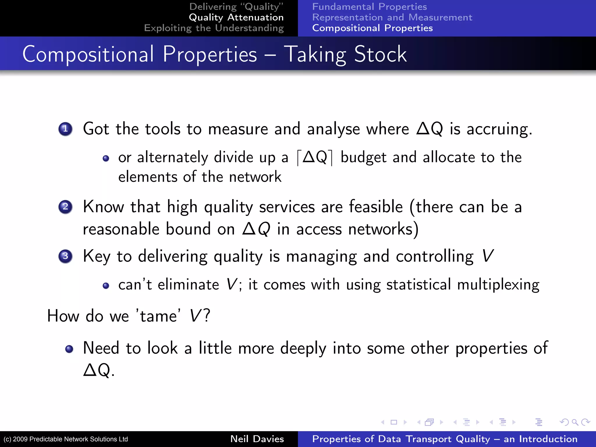 Delivering “Quality”
Quality Attenuation
Exploiting the Understanding
Fundamental Properties
Representation and Measurement
Compositional Properties
Compositional Properties – Taking Stock
1 Got the tools to measure and analyse where ∆Q is accruing.
or alternately divide up a ∆Q budget and allocate to the
elements of the network
2 Know that high quality services are feasible (there can be a
reasonable bound on ∆Q in access networks)
3 Key to delivering quality is managing and controlling V
can’t eliminate V ; it comes with using statistical multiplexing
How do we ’tame’ V ?
Need to look a little more deeply into some other properties of
∆Q.
Neil Davies Properties of Data Transport Quality – an Introduction(c) 2009 Predictable Network Solutions Ltd
 