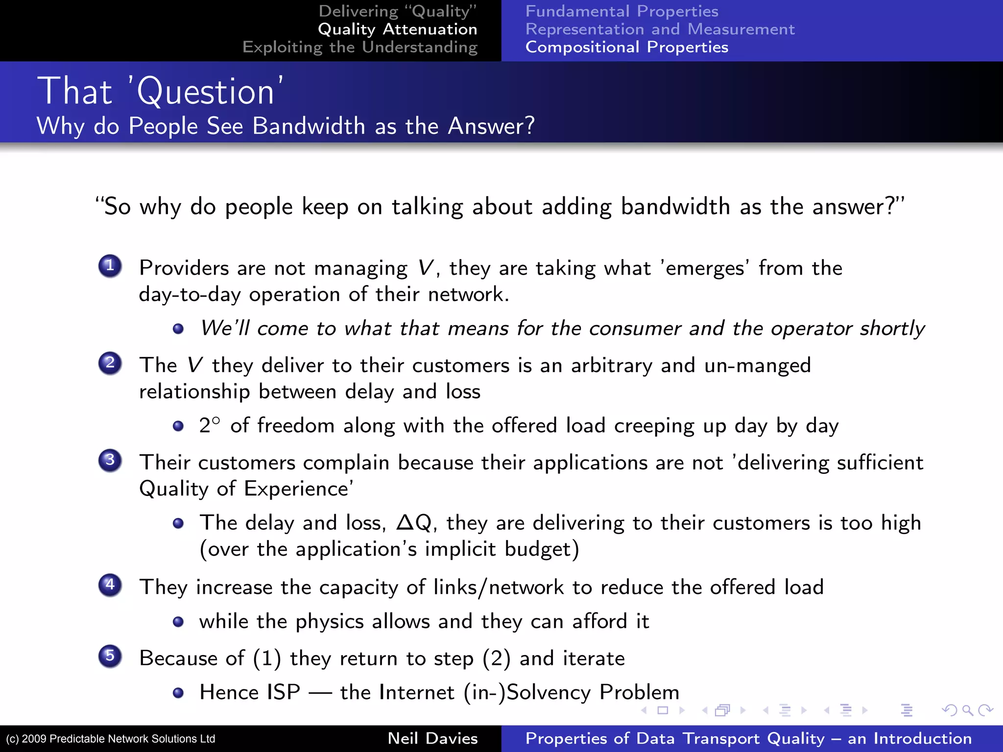 Delivering “Quality”
Quality Attenuation
Exploiting the Understanding
Fundamental Properties
Representation and Measurement
Compositional Properties
That ’Question’
Why do People See Bandwidth as the Answer?
“So why do people keep on talking about adding bandwidth as the answer?”
1 Providers are not managing V , they are taking what ’emerges’ from the
day-to-day operation of their network.
We’ll come to what that means for the consumer and the operator shortly
2 The V they deliver to their customers is an arbitrary and un-manged
relationship between delay and loss
2◦ of freedom along with the oﬀered load creeping up day by day
3 Their customers complain because their applications are not ’delivering suﬃcient
Quality of Experience’
The delay and loss, ∆Q, they are delivering to their customers is too high
(over the application’s implicit budget)
4 They increase the capacity of links/network to reduce the oﬀered load
while the physics allows and they can aﬀord it
5 Because of (1) they return to step (2) and iterate
Hence ISP — the Internet (in-)Solvency Problem
Neil Davies Properties of Data Transport Quality – an Introduction(c) 2009 Predictable Network Solutions Ltd
 