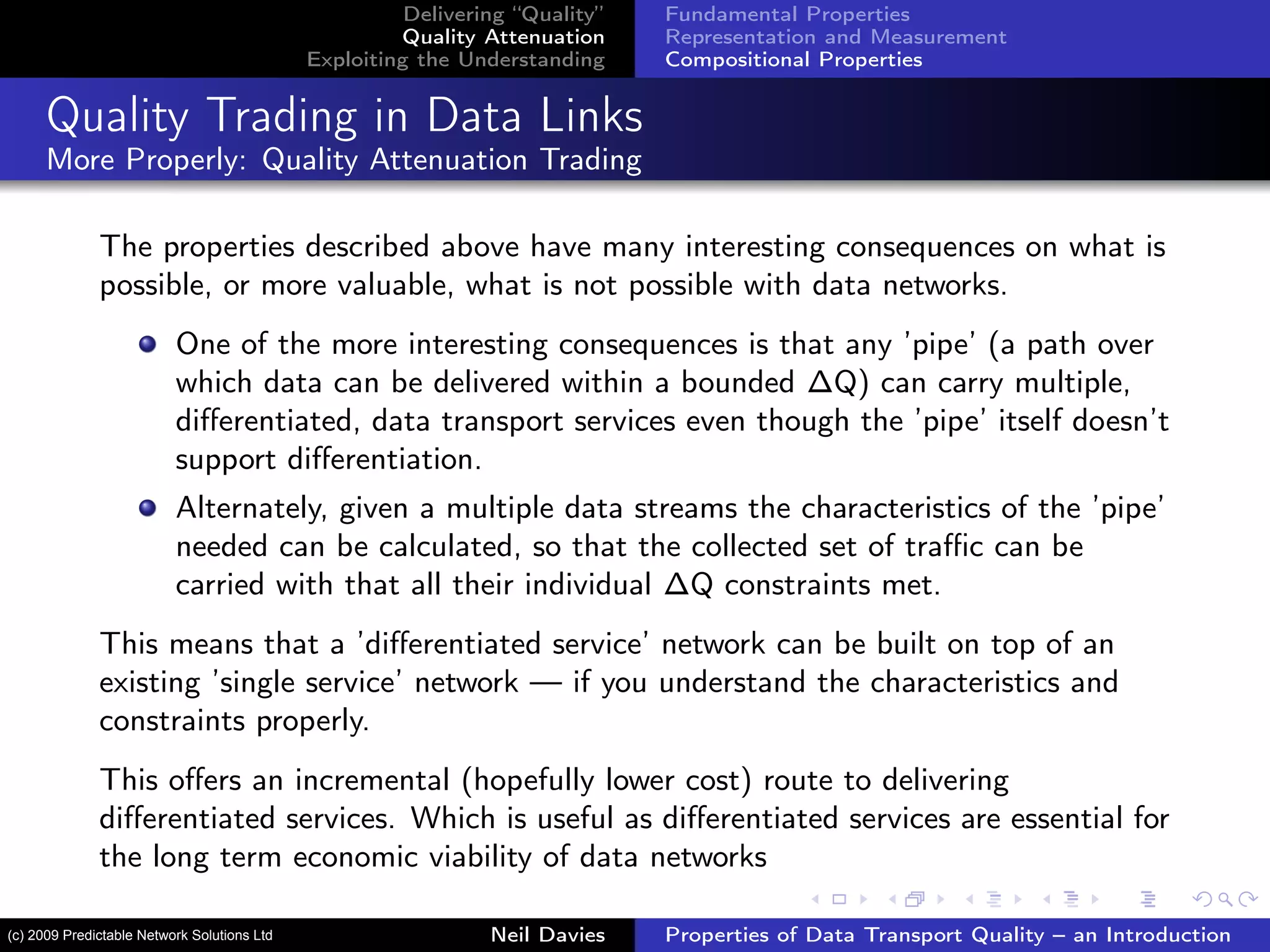Delivering “Quality”
Quality Attenuation
Exploiting the Understanding
Fundamental Properties
Representation and Measurement
Compositional Properties
Quality Trading in Data Links
More Properly: Quality Attenuation Trading
The properties described above have many interesting consequences on what is
possible, or more valuable, what is not possible with data networks.
One of the more interesting consequences is that any ’pipe’ (a path over
which data can be delivered within a bounded ∆Q) can carry multiple,
diﬀerentiated, data transport services even though the ’pipe’ itself doesn’t
support diﬀerentiation.
Alternately, given a multiple data streams the characteristics of the ’pipe’
needed can be calculated, so that the collected set of traﬃc can be
carried with that all their individual ∆Q constraints met.
This means that a ’diﬀerentiated service’ network can be built on top of an
existing ’single service’ network — if you understand the characteristics and
constraints properly.
This oﬀers an incremental (hopefully lower cost) route to delivering
diﬀerentiated services. Which is useful as diﬀerentiated services are essential for
the long term economic viability of data networks
Neil Davies Properties of Data Transport Quality – an Introduction(c) 2009 Predictable Network Solutions Ltd
 