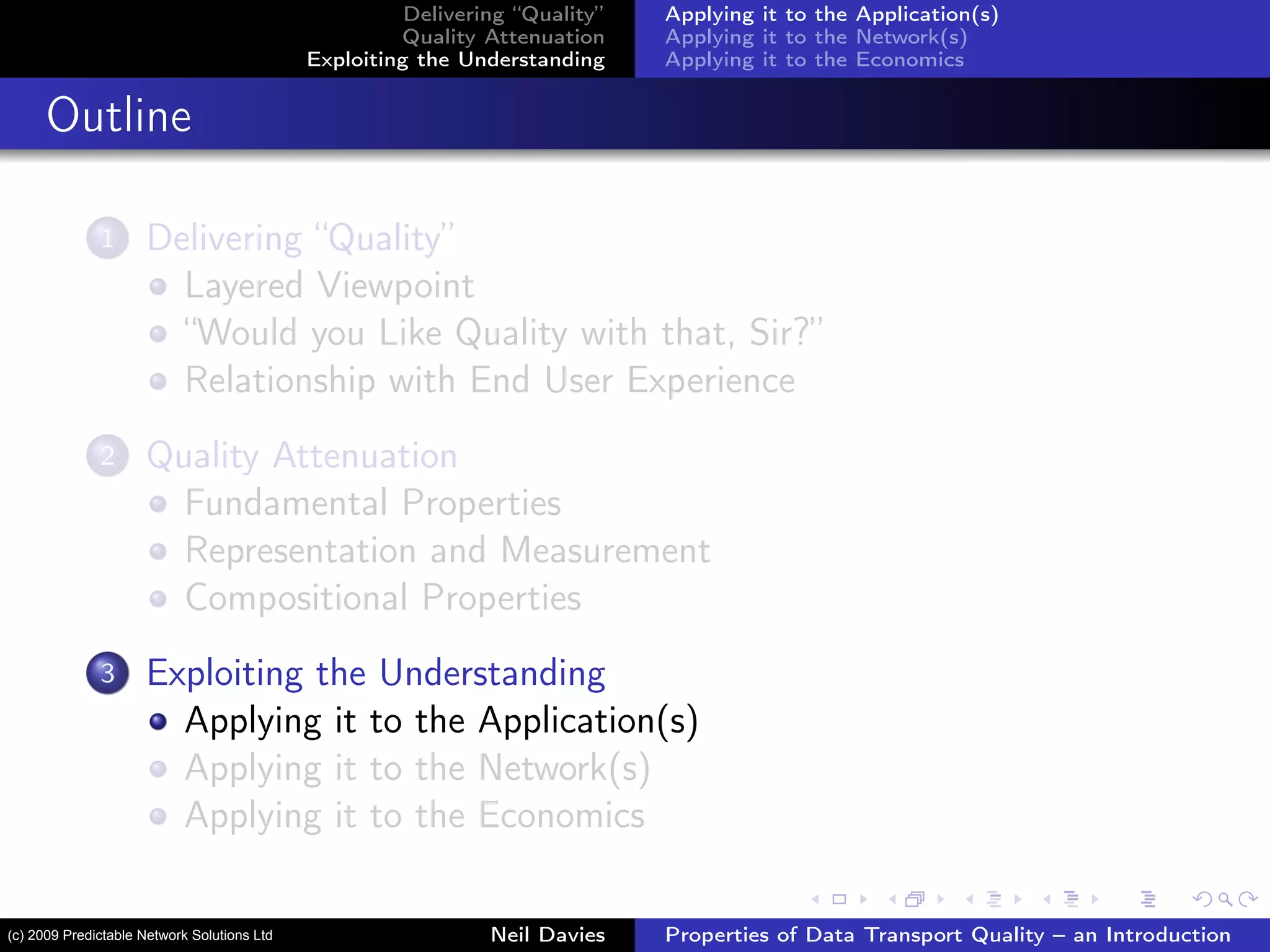Delivering “Quality”
Quality Attenuation
Exploiting the Understanding
Applying it to the Application(s)
Applying it to the Network(s)
Applying it to the Economics
Outline
1 Delivering “Quality”
Layered Viewpoint
“Would you Like Quality with that, Sir?”
Relationship with End User Experience
2 Quality Attenuation
Fundamental Properties
Representation and Measurement
Compositional Properties
3 Exploiting the Understanding
Applying it to the Application(s)
Applying it to the Network(s)
Applying it to the Economics
Neil Davies Properties of Data Transport Quality – an Introduction(c) 2009 Predictable Network Solutions Ltd
 