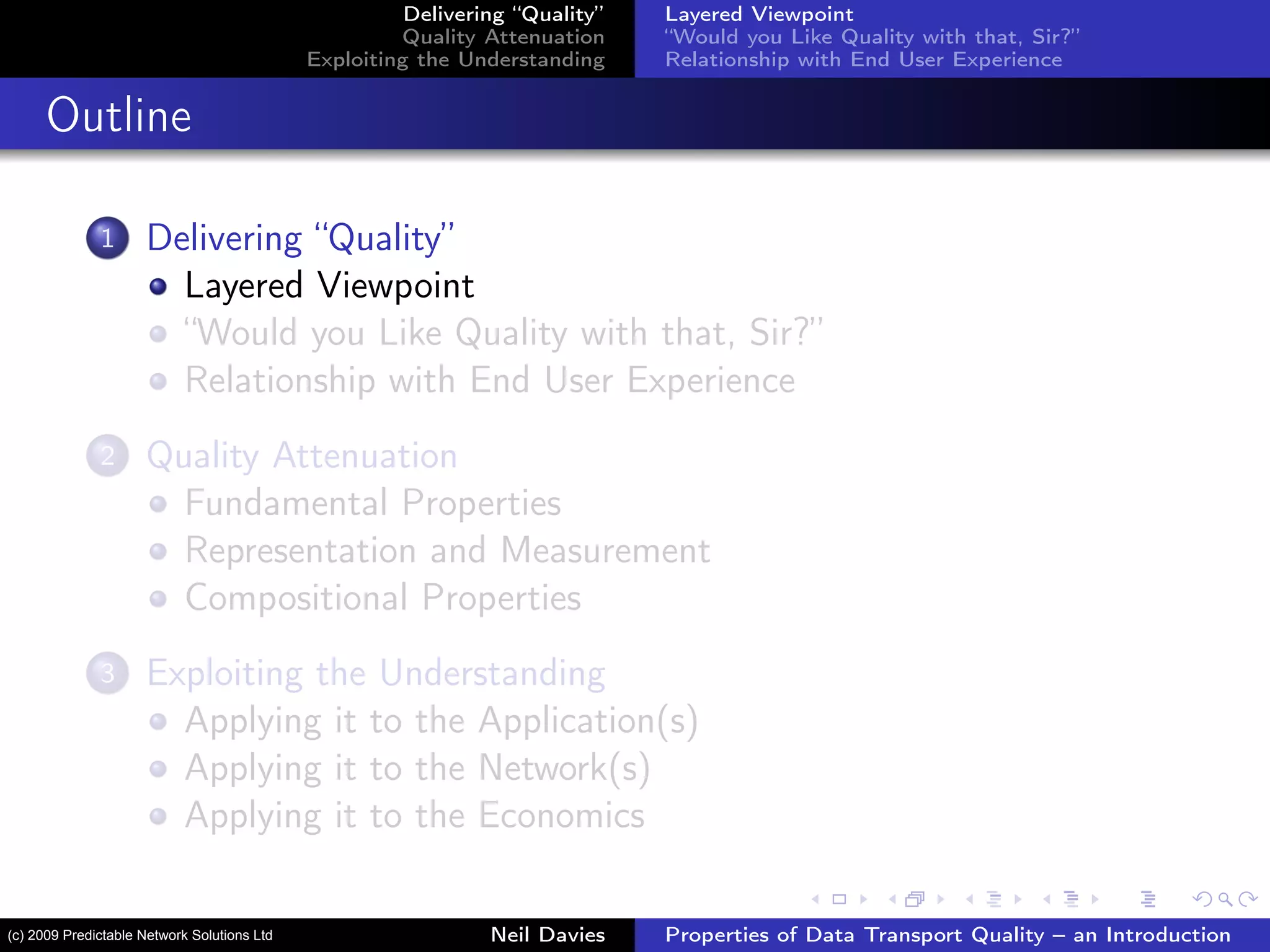 Delivering “Quality”
Quality Attenuation
Exploiting the Understanding
Layered Viewpoint
“Would you Like Quality with that, Sir?”
Relationship with End User Experience
Outline
1 Delivering “Quality”
Layered Viewpoint
“Would you Like Quality with that, Sir?”
Relationship with End User Experience
2 Quality Attenuation
Fundamental Properties
Representation and Measurement
Compositional Properties
3 Exploiting the Understanding
Applying it to the Application(s)
Applying it to the Network(s)
Applying it to the Economics
Neil Davies Properties of Data Transport Quality – an Introduction(c) 2009 Predictable Network Solutions Ltd
 