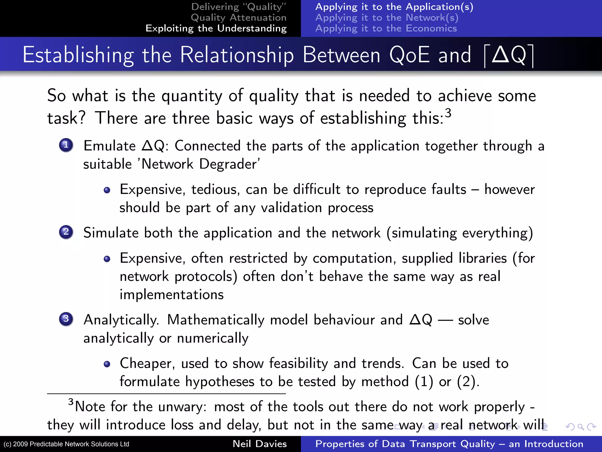 Delivering “Quality”
Quality Attenuation
Exploiting the Understanding
Applying it to the Application(s)
Applying it to the Network(s)
Applying it to the Economics
Establishing the Relationship Between QoE and ∆Q
So what is the quantity of quality that is needed to achieve some
task? There are three basic ways of establishing this:3
1 Emulate ∆Q: Connected the parts of the application together through a
suitable ’Network Degrader’
Expensive, tedious, can be diﬃcult to reproduce faults – however
should be part of any validation process
2 Simulate both the application and the network (simulating everything)
Expensive, often restricted by computation, supplied libraries (for
network protocols) often don’t behave the same way as real
implementations
3 Analytically. Mathematically model behaviour and ∆Q — solve
analytically or numerically
Cheaper, used to show feasibility and trends. Can be used to
formulate hypotheses to be tested by method (1) or (2).
3
Note for the unwary: most of the tools out there do not work properly -
they will introduce loss and delay, but not in the same way a real network will
Neil Davies Properties of Data Transport Quality – an Introduction(c) 2009 Predictable Network Solutions Ltd
 