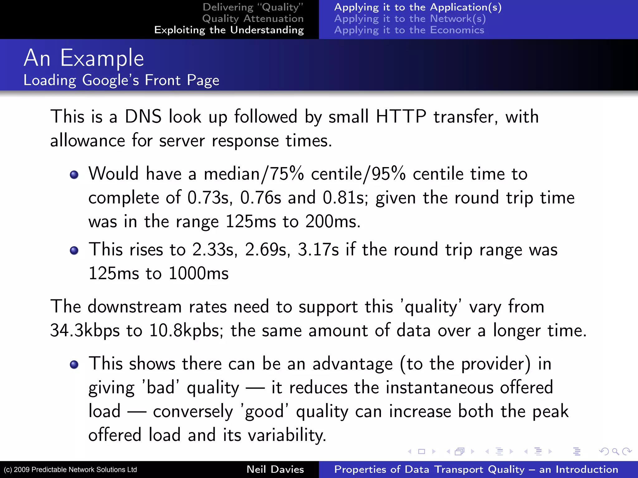 Delivering “Quality”
Quality Attenuation
Exploiting the Understanding
Applying it to the Application(s)
Applying it to the Network(s)
Applying it to the Economics
An Example
Loading Google’s Front Page
This is a DNS look up followed by small HTTP transfer, with
allowance for server response times.
Would have a median/75% centile/95% centile time to
complete of 0.73s, 0.76s and 0.81s; given the round trip time
was in the range 125ms to 200ms.
This rises to 2.33s, 2.69s, 3.17s if the round trip range was
125ms to 1000ms
The downstream rates need to support this ’quality’ vary from
34.3kbps to 10.8kpbs; the same amount of data over a longer time.
This shows there can be an advantage (to the provider) in
giving ’bad’ quality — it reduces the instantaneous oﬀered
load — conversely ’good’ quality can increase both the peak
oﬀered load and its variability.
Neil Davies Properties of Data Transport Quality – an Introduction(c) 2009 Predictable Network Solutions Ltd
 
