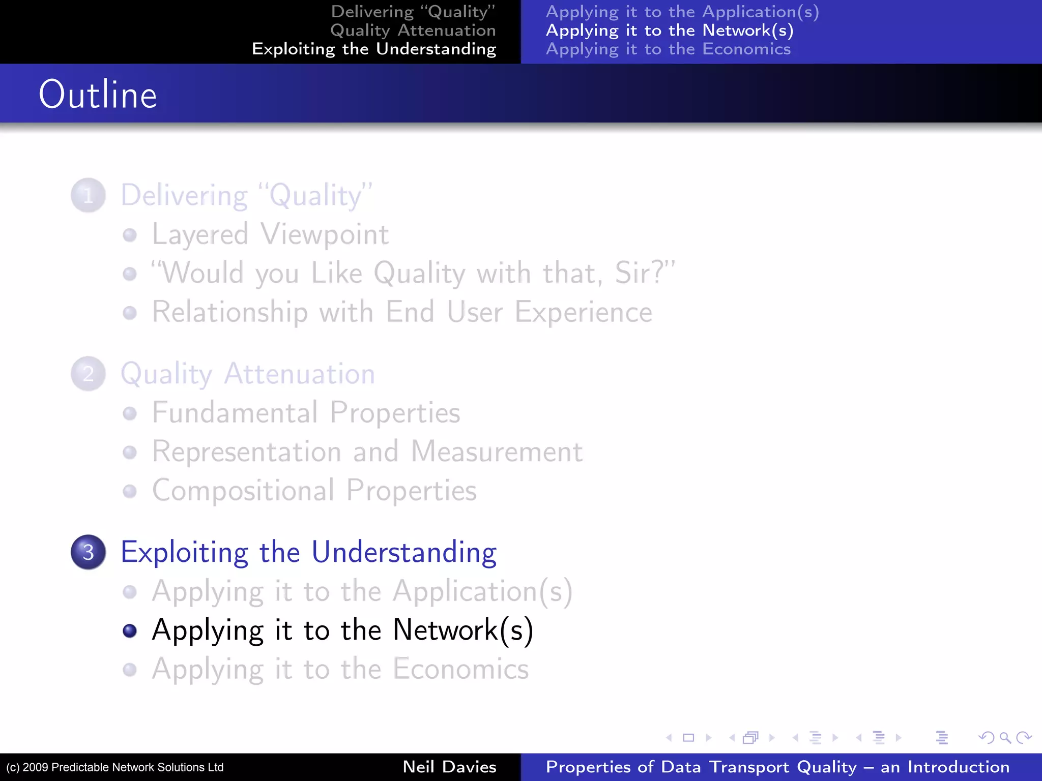 Delivering “Quality”
Quality Attenuation
Exploiting the Understanding
Applying it to the Application(s)
Applying it to the Network(s)
Applying it to the Economics
Outline
1 Delivering “Quality”
Layered Viewpoint
“Would you Like Quality with that, Sir?”
Relationship with End User Experience
2 Quality Attenuation
Fundamental Properties
Representation and Measurement
Compositional Properties
3 Exploiting the Understanding
Applying it to the Application(s)
Applying it to the Network(s)
Applying it to the Economics
Neil Davies Properties of Data Transport Quality – an Introduction(c) 2009 Predictable Network Solutions Ltd
 