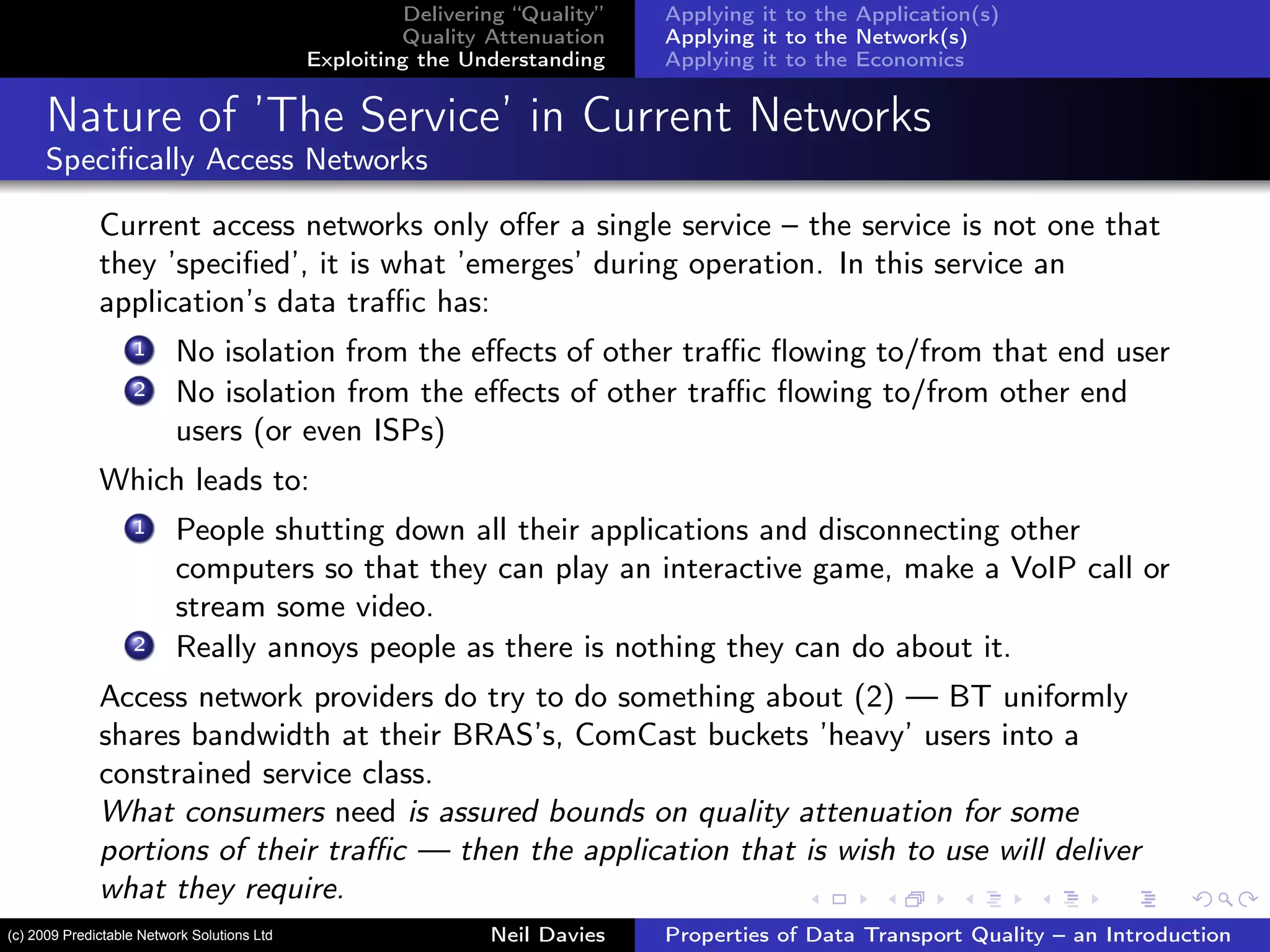 Delivering “Quality”
Quality Attenuation
Exploiting the Understanding
Applying it to the Application(s)
Applying it to the Network(s)
Applying it to the Economics
Nature of ’The Service’ in Current Networks
Speciﬁcally Access Networks
Current access networks only oﬀer a single service – the service is not one that
they ’speciﬁed’, it is what ’emerges’ during operation. In this service an
application’s data traﬃc has:
1 No isolation from the eﬀects of other traﬃc ﬂowing to/from that end user
2 No isolation from the eﬀects of other traﬃc ﬂowing to/from other end
users (or even ISPs)
Which leads to:
1 People shutting down all their applications and disconnecting other
computers so that they can play an interactive game, make a VoIP call or
stream some video.
2 Really annoys people as there is nothing they can do about it.
Access network providers do try to do something about (2) — BT uniformly
shares bandwidth at their BRAS’s, ComCast buckets ’heavy’ users into a
constrained service class.
What consumers need is assured bounds on quality attenuation for some
portions of their traﬃc — then the application that is wish to use will deliver
what they require.
Neil Davies Properties of Data Transport Quality – an Introduction(c) 2009 Predictable Network Solutions Ltd
 
