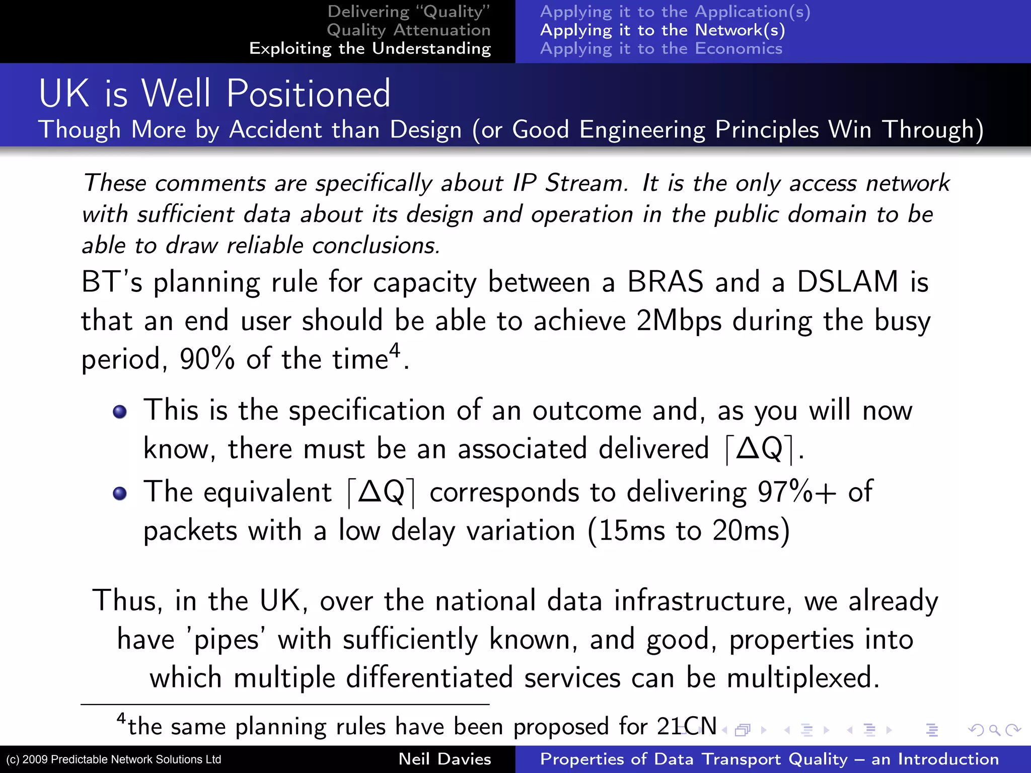 Delivering “Quality”
Quality Attenuation
Exploiting the Understanding
Applying it to the Application(s)
Applying it to the Network(s)
Applying it to the Economics
UK is Well Positioned
Though More by Accident than Design (or Good Engineering Principles Win Through)
These comments are speciﬁcally about IP Stream. It is the only access network
with suﬃcient data about its design and operation in the public domain to be
able to draw reliable conclusions.
BT’s planning rule for capacity between a BRAS and a DSLAM is
that an end user should be able to achieve 2Mbps during the busy
period, 90% of the time4.
This is the speciﬁcation of an outcome and, as you will now
know, there must be an associated delivered ∆Q .
The equivalent ∆Q corresponds to delivering 97%+ of
packets with a low delay variation (15ms to 20ms)
Thus, in the UK, over the national data infrastructure, we already
have ’pipes’ with suﬃciently known, and good, properties into
which multiple diﬀerentiated services can be multiplexed.
4
the same planning rules have been proposed for 21CN
Neil Davies Properties of Data Transport Quality – an Introduction(c) 2009 Predictable Network Solutions Ltd
 