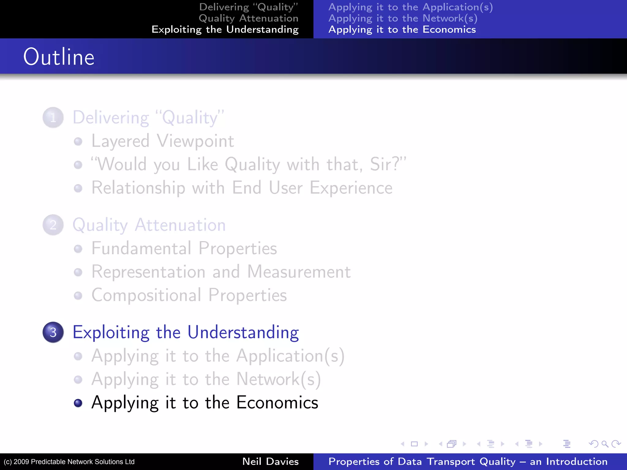 Delivering “Quality”
Quality Attenuation
Exploiting the Understanding
Applying it to the Application(s)
Applying it to the Network(s)
Applying it to the Economics
Outline
1 Delivering “Quality”
Layered Viewpoint
“Would you Like Quality with that, Sir?”
Relationship with End User Experience
2 Quality Attenuation
Fundamental Properties
Representation and Measurement
Compositional Properties
3 Exploiting the Understanding
Applying it to the Application(s)
Applying it to the Network(s)
Applying it to the Economics
Neil Davies Properties of Data Transport Quality – an Introduction(c) 2009 Predictable Network Solutions Ltd
 