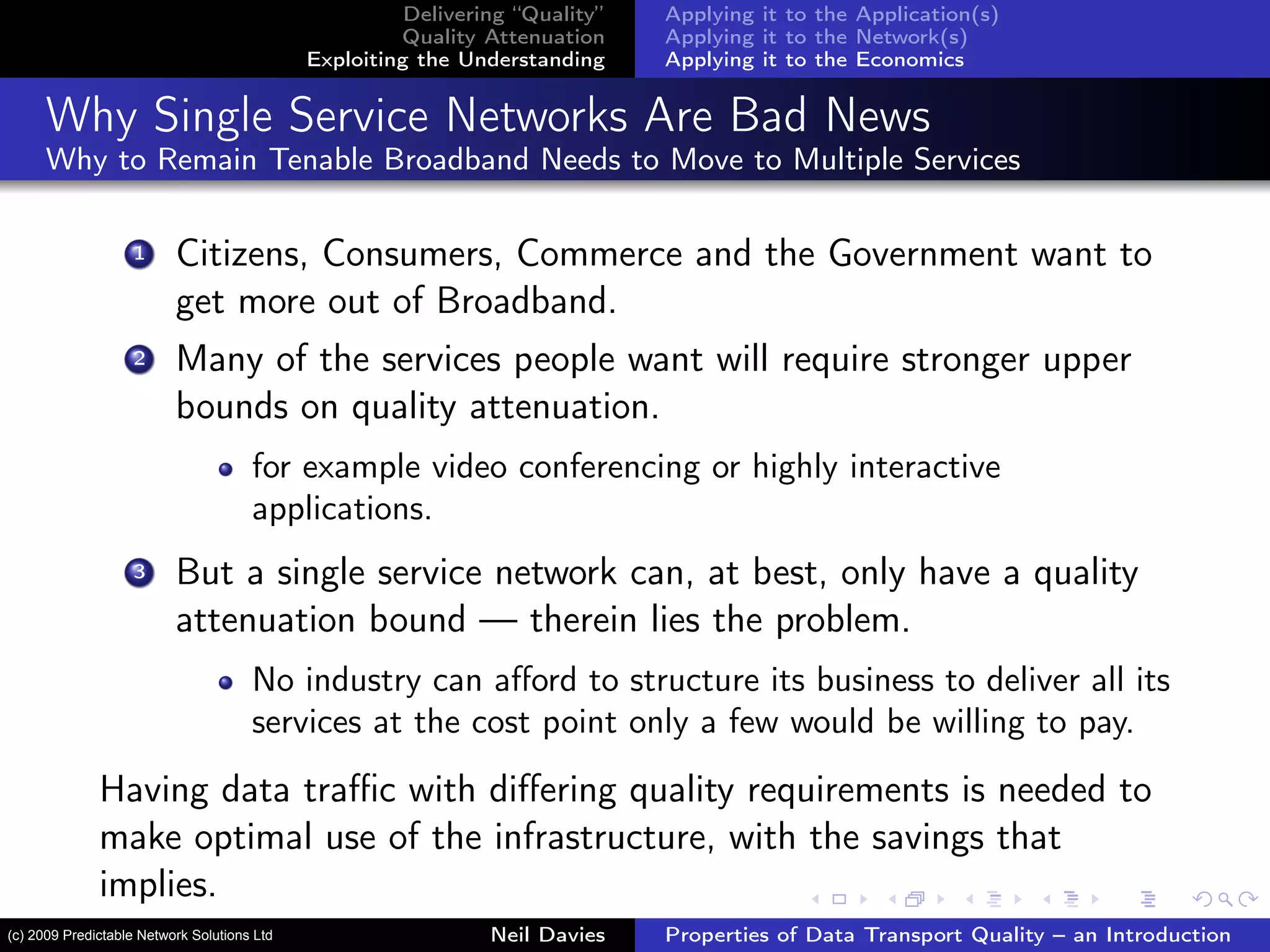Delivering “Quality”
Quality Attenuation
Exploiting the Understanding
Applying it to the Application(s)
Applying it to the Network(s)
Applying it to the Economics
Why Single Service Networks Are Bad News
Why to Remain Tenable Broadband Needs to Move to Multiple Services
1 Citizens, Consumers, Commerce and the Government want to
get more out of Broadband.
2 Many of the services people want will require stronger upper
bounds on quality attenuation.
for example video conferencing or highly interactive
applications.
3 But a single service network can, at best, only have a quality
attenuation bound — therein lies the problem.
No industry can aﬀord to structure its business to deliver all its
services at the cost point only a few would be willing to pay.
Having data traﬃc with diﬀering quality requirements is needed to
make optimal use of the infrastructure, with the savings that
implies.
Neil Davies Properties of Data Transport Quality – an Introduction(c) 2009 Predictable Network Solutions Ltd
 