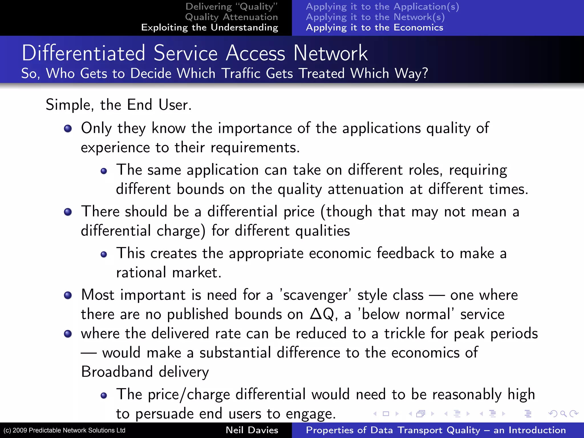 Delivering “Quality”
Quality Attenuation
Exploiting the Understanding
Applying it to the Application(s)
Applying it to the Network(s)
Applying it to the Economics
Diﬀerentiated Service Access Network
So, Who Gets to Decide Which Traﬃc Gets Treated Which Way?
Simple, the End User.
Only they know the importance of the applications quality of
experience to their requirements.
The same application can take on diﬀerent roles, requiring
diﬀerent bounds on the quality attenuation at diﬀerent times.
There should be a diﬀerential price (though that may not mean a
diﬀerential charge) for diﬀerent qualities
This creates the appropriate economic feedback to make a
rational market.
Most important is need for a ’scavenger’ style class — one where
there are no published bounds on ∆Q, a ’below normal’ service
where the delivered rate can be reduced to a trickle for peak periods
— would make a substantial diﬀerence to the economics of
Broadband delivery
The price/charge diﬀerential would need to be reasonably high
to persuade end users to engage.
Neil Davies Properties of Data Transport Quality – an Introduction(c) 2009 Predictable Network Solutions Ltd
 