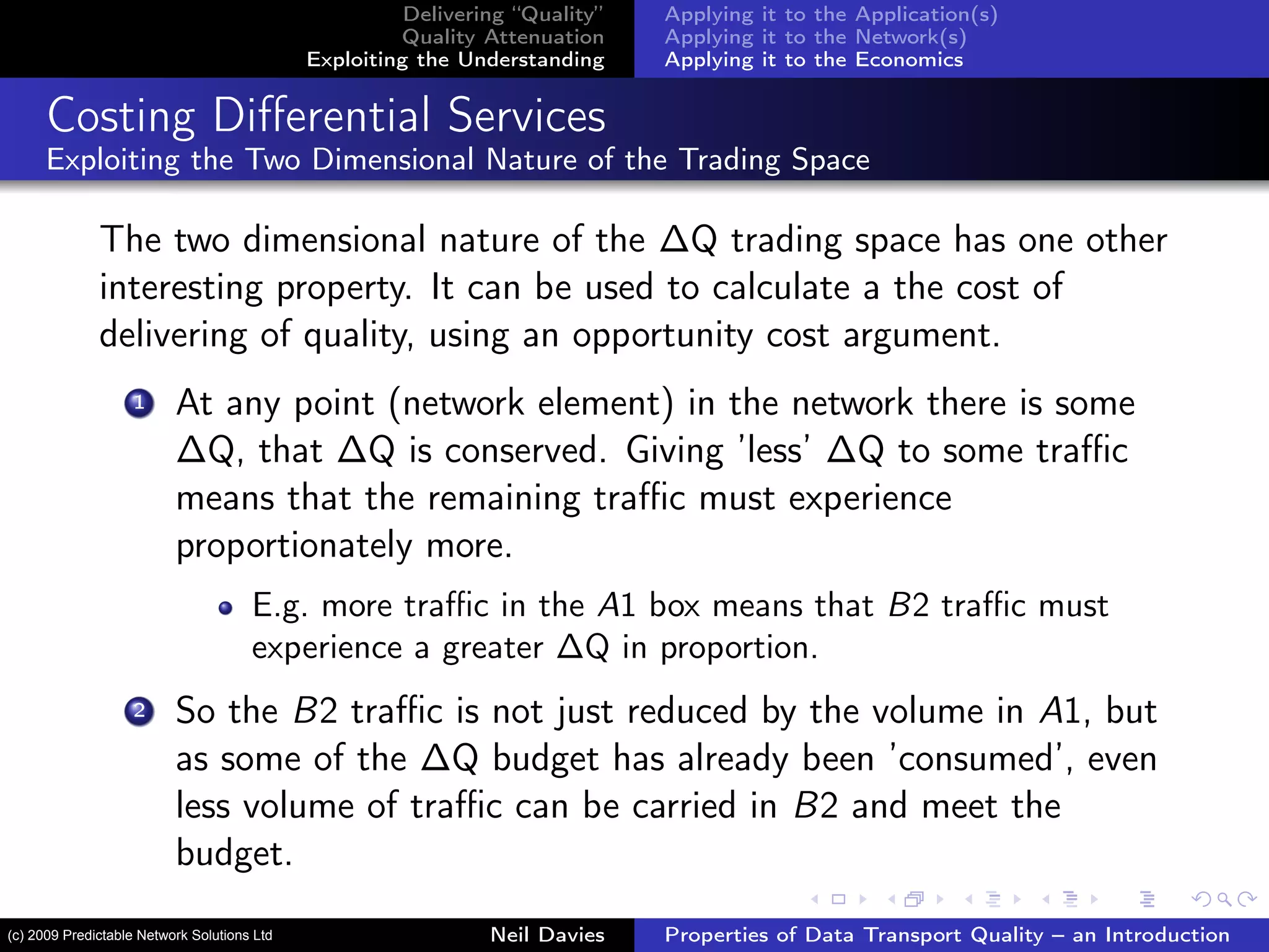 Delivering “Quality”
Quality Attenuation
Exploiting the Understanding
Applying it to the Application(s)
Applying it to the Network(s)
Applying it to the Economics
Costing Diﬀerential Services
Exploiting the Two Dimensional Nature of the Trading Space
The two dimensional nature of the ∆Q trading space has one other
interesting property. It can be used to calculate a the cost of
delivering of quality, using an opportunity cost argument.
1 At any point (network element) in the network there is some
∆Q, that ∆Q is conserved. Giving ’less’ ∆Q to some traﬃc
means that the remaining traﬃc must experience
proportionately more.
E.g. more traﬃc in the A1 box means that B2 traﬃc must
experience a greater ∆Q in proportion.
2 So the B2 traﬃc is not just reduced by the volume in A1, but
as some of the ∆Q budget has already been ’consumed’, even
less volume of traﬃc can be carried in B2 and meet the
budget.
Neil Davies Properties of Data Transport Quality – an Introduction(c) 2009 Predictable Network Solutions Ltd
 