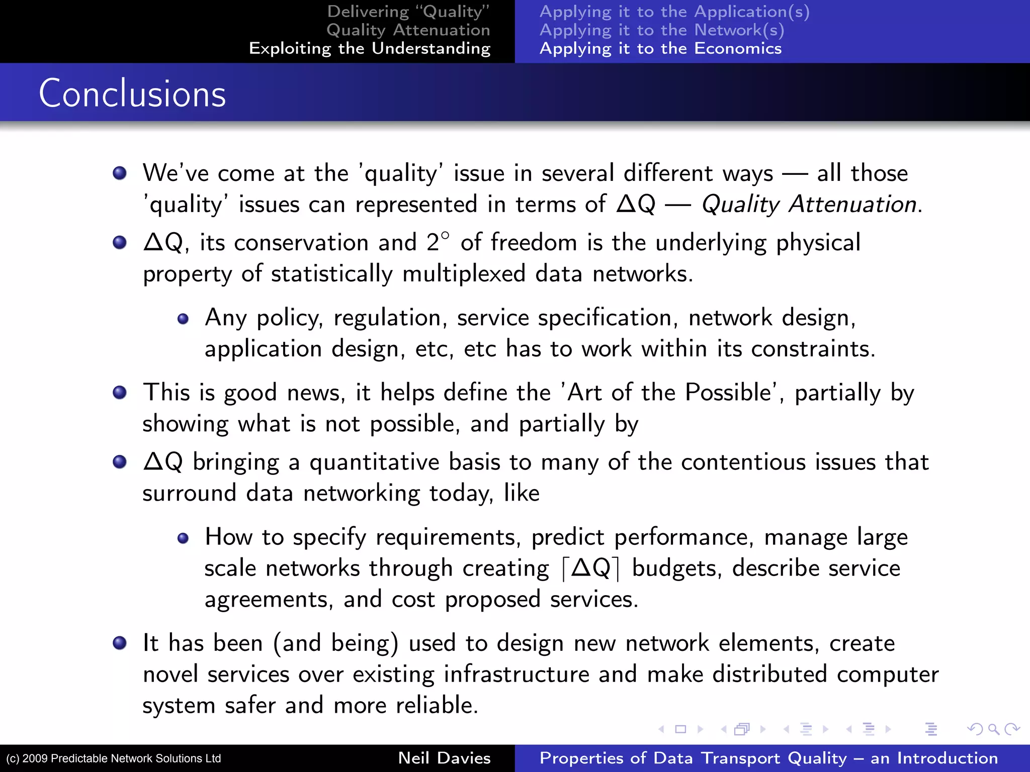 Delivering “Quality”
Quality Attenuation
Exploiting the Understanding
Applying it to the Application(s)
Applying it to the Network(s)
Applying it to the Economics
Conclusions
We’ve come at the ’quality’ issue in several diﬀerent ways — all those
’quality’ issues can represented in terms of ∆Q — Quality Attenuation.
∆Q, its conservation and 2◦
of freedom is the underlying physical
property of statistically multiplexed data networks.
Any policy, regulation, service speciﬁcation, network design,
application design, etc, etc has to work within its constraints.
This is good news, it helps deﬁne the ’Art of the Possible’, partially by
showing what is not possible, and partially by
∆Q bringing a quantitative basis to many of the contentious issues that
surround data networking today, like
How to specify requirements, predict performance, manage large
scale networks through creating ∆Q budgets, describe service
agreements, and cost proposed services.
It has been (and being) used to design new network elements, create
novel services over existing infrastructure and make distributed computer
system safer and more reliable.
Neil Davies Properties of Data Transport Quality – an Introduction(c) 2009 Predictable Network Solutions Ltd
 