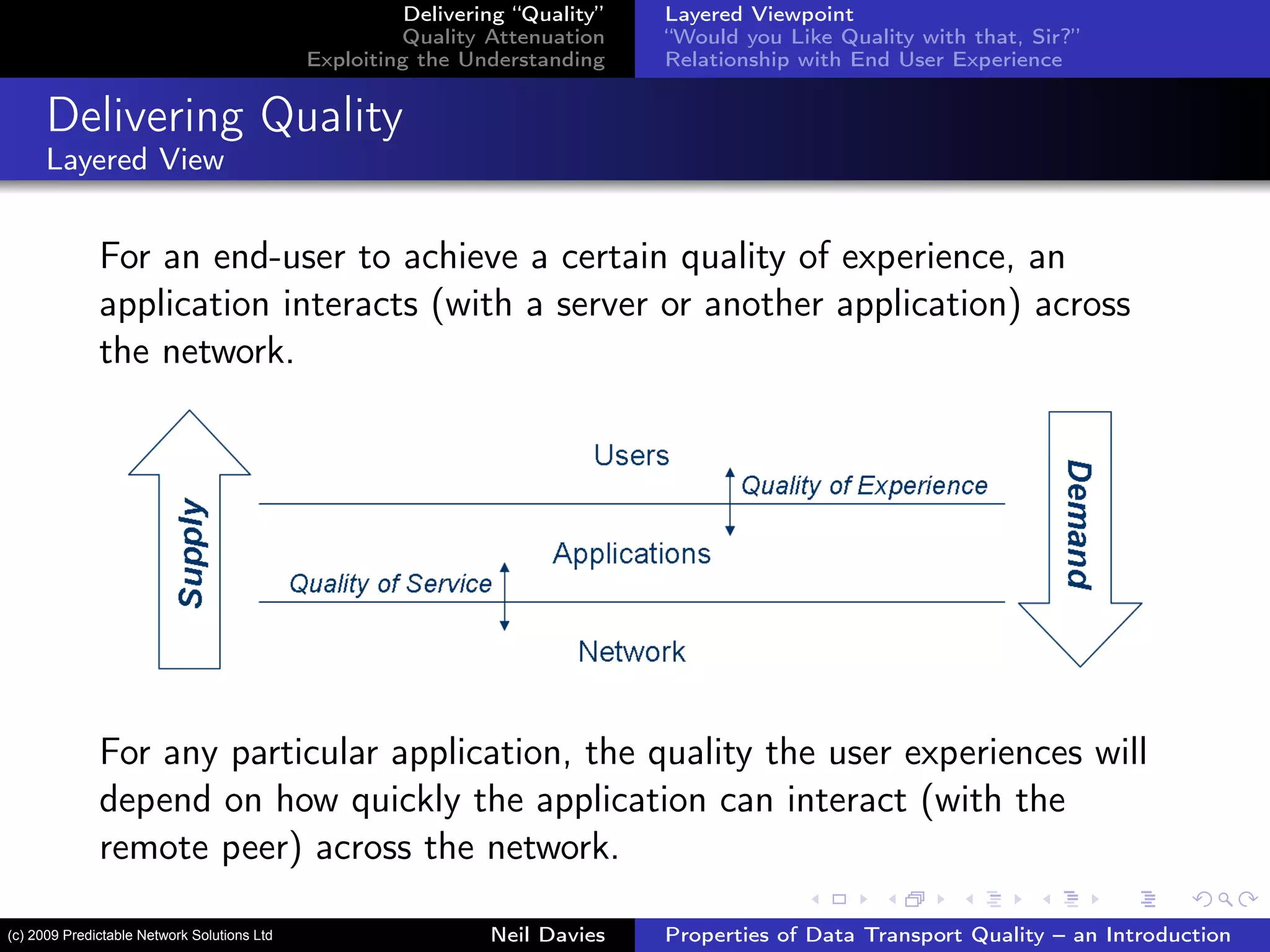 Delivering “Quality”
Quality Attenuation
Exploiting the Understanding
Layered Viewpoint
“Would you Like Quality with that, Sir?”
Relationship with End User Experience
Delivering Quality
Layered View
For an end-user to achieve a certain quality of experience, an
application interacts (with a server or another application) across
the network.
For any particular application, the quality the user experiences will
depend on how quickly the application can interact (with the
remote peer) across the network.
Neil Davies Properties of Data Transport Quality – an Introduction(c) 2009 Predictable Network Solutions Ltd
 