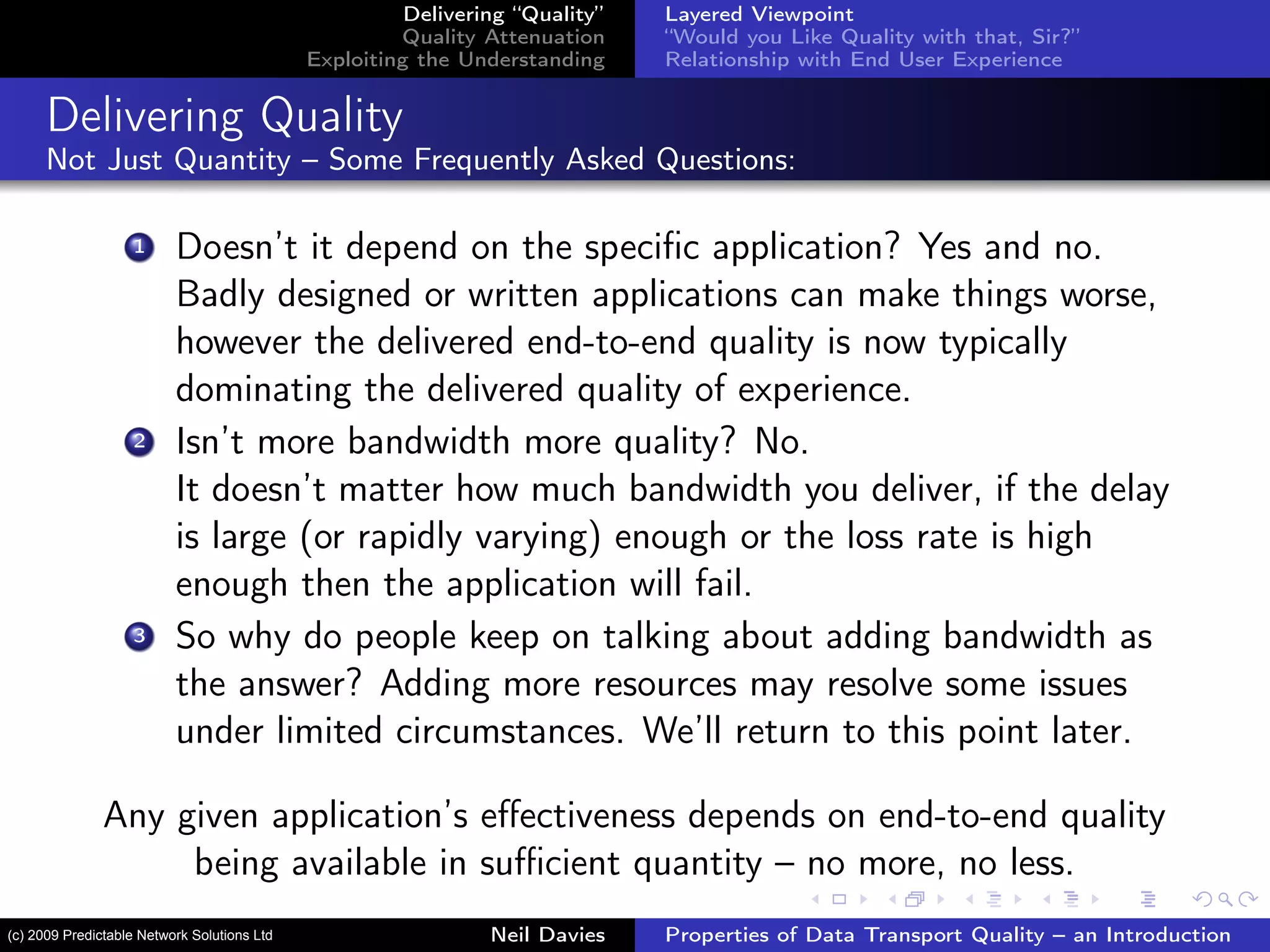 Delivering “Quality”
Quality Attenuation
Exploiting the Understanding
Layered Viewpoint
“Would you Like Quality with that, Sir?”
Relationship with End User Experience
Delivering Quality
Not Just Quantity – Some Frequently Asked Questions:
1 Doesn’t it depend on the speciﬁc application? Yes and no.
Badly designed or written applications can make things worse,
however the delivered end-to-end quality is now typically
dominating the delivered quality of experience.
2 Isn’t more bandwidth more quality? No.
It doesn’t matter how much bandwidth you deliver, if the delay
is large (or rapidly varying) enough or the loss rate is high
enough then the application will fail.
3 So why do people keep on talking about adding bandwidth as
the answer? Adding more resources may resolve some issues
under limited circumstances. We’ll return to this point later.
Any given application’s eﬀectiveness depends on end-to-end quality
being available in suﬃcient quantity – no more, no less.
Neil Davies Properties of Data Transport Quality – an Introduction(c) 2009 Predictable Network Solutions Ltd
 
