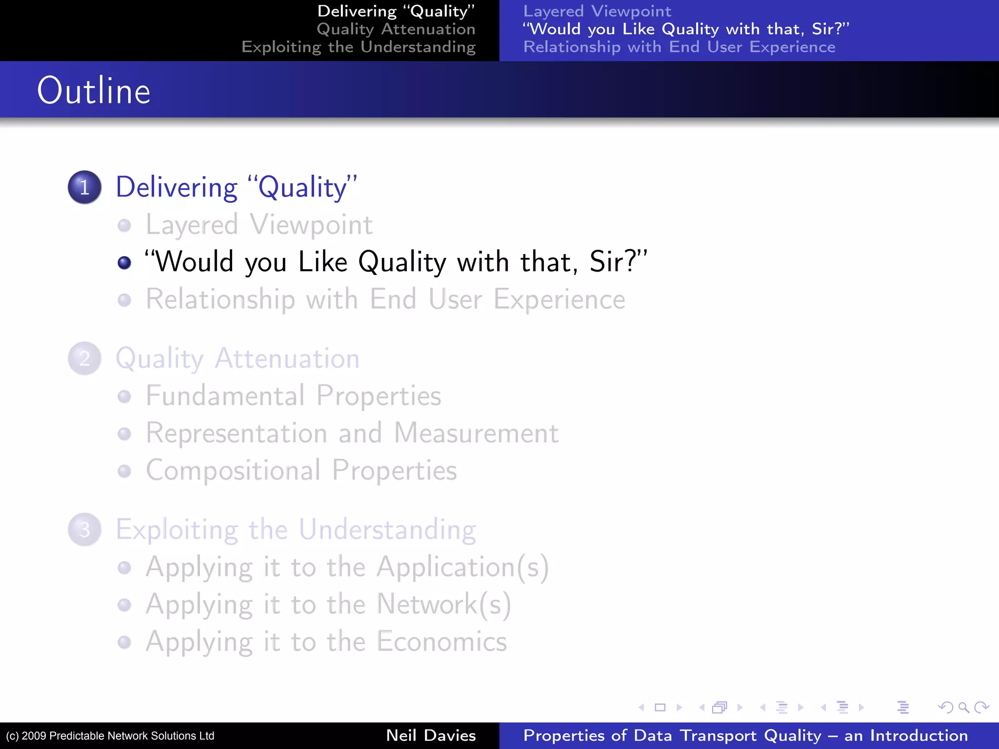 Delivering “Quality”
Quality Attenuation
Exploiting the Understanding
Layered Viewpoint
“Would you Like Quality with that, Sir?”
Relationship with End User Experience
Outline
1 Delivering “Quality”
Layered Viewpoint
“Would you Like Quality with that, Sir?”
Relationship with End User Experience
2 Quality Attenuation
Fundamental Properties
Representation and Measurement
Compositional Properties
3 Exploiting the Understanding
Applying it to the Application(s)
Applying it to the Network(s)
Applying it to the Economics
Neil Davies Properties of Data Transport Quality – an Introduction(c) 2009 Predictable Network Solutions Ltd
 